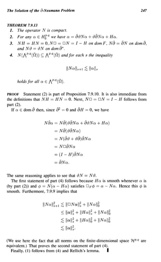 The Solution of the a-Neumann Problem                                       247


THEOREM 7.9.13
 1. The operator N is compact.
 2.   For any a E HC,q we have a == 8{)Na        + ()8Na + Ha.
 3.   NH == HN == O,NO == ON == 1- H on domF, N8 == 8N on dom8,
      and N () == () N on dom 8* .
 4.   N(AP,q (0)) ~ AP,q (0) and for each s the inequality




      holds for all a E AP,q (0).

PROOF     Statement (2) is part of Proposition 7.9.10. It is also immediate from
the definitions that N H == H N == O. Next, ND == ON == 1 - H follows from
part (2).
   If a E dom 8 then, since 82 == 0 and 8H == 0, we have


                     Naa == N8({)8Na          + 8{)Na + Ha)
                           == N 8(()8N a)
                           == N( a{) + {)8)8Na
                           == N08Na
                           == (1 - H)8Na
                           == 8Na.

The same reasoning applies to see that () N == N ().
  The first statement of part (4) follows because H a is smooth whenever a is
(by part (2» and ¢ == N(a - Ha) satisfies D F ¢ == a - Na. Hence this ¢ is
smooth. Furthermore, 7.9.9 implies that


                    II Na ll;+l ;S lI o Nall; + IINall6
                                ::; lIall; + IIH all; + liNal16
                                ;S lIall; + IIHal16 + II N al16
                               ~    lIall;·
(We use here the fact that all norms on the finite-dimensional space HP,q are
equivalent.) That proves the second statement of part (4).
  Finally, (1) follows from (4) and Rellich's lemma.     I
 