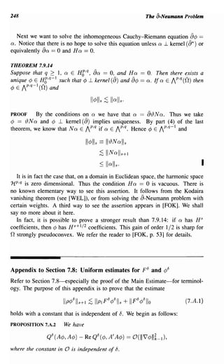 248                                                       The a-Neumann Problem


  Next we want to solve the inhomogeneous Cauchy-Riemann equation            a¢ ==
a. Notice that there is no hope to solve this equation unless a ..1 kernel (a*) or
equivalently all'== 0 and H a == O.

THEOREM 7.9.14
Suppose that q 2 1, a E HC,q,
                 1
                                   all'
                                   == 0, and H a == O. Then there exists a
                                        -      -                   -
unique ¢ E HC,q- such that ¢..l kernel (B) and B¢ == a. Ita E AP,q(O) then
¢ E AP,q-l (0) and



PROOF      By the conditions on a we have that a == a{) N a. Thus we take
¢ == () N a and ¢ ...L kernel (a) implies uniqueness. By part (4) of the last
theorem, we know that Na E AP,q if a E AP,q. Hence ¢ E AP,q-l and

                                1I¢lIs ==   II{)Nails
                                      ;S IINall s+l
                                       ~    Iiall s .                             I
  It is in fact the case that, on a domain in Euclidean space, the harmonic space
HP,q is zero dimensional. Thus the condition H a == 0 is vacuous. There is
no known elementary way to see this assertion. It follows from the Kodaira
vanishing theorem (see [WEL]), or from solving the a-Neumann problem with
certain weights. A third way to see the assertion appears in [FOK]. We shall
say no more about it here.
  In fact, it is possible to prove a stronger result than 7.9.14: if a has H S
coefficients, then ¢ has H s+ 1/2 coefficients. This gain of order 1/2 is sharp for
o strongly pseudoconvex. We refer the reader to [FOK, p. 53] for details.



Appendix to Section 7.8: Uniform estimates for F 8 and ¢8
Refer to Section 7.8-especially the proof of the Main Estimate-for terminol-
ogy. The purpose of this appendix is to prove that the estimate

                                                                           (7.A.l)

holds with a constant that is independent of 8. We begin as follows:
PROPOSITION 7.A.2     We have



where the constant in 0 is independent of b.
 