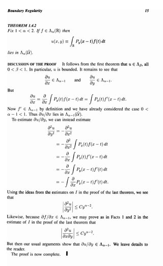 Boundary Regularity                                                               15


THEOREM 1.4.2
Fix I < 0: < 2. If f E An(I~) then

                           u(x, y) ==   1.    Py(x - t)f(t) dt

lies in An (71).

DISCUSSION OF THE PROOF       It follows from the first theorem that     u E Af3, all
o < 13 < 1.
          In particular, u is bounded. It remains to see that
                      au                                au
                      ax   E An - I           and       ay     E An-I.

But

              ~~ =   :x JPy(t)f(x - t) dt = JPy(t)j'(x - t) dt.
Now   f' E An - I by definition and we have already considered the case 0          <
0: - 1 < 1. Thus au/ax lies in An - I (71).
   To estimate au/ay, we can instead estimate

                       82u
                       8y2

                                    J
                              == - ax 2
                                   8
                                        2
                                                Py(t)f(x - t) dt

                             = - :x J          Py(t)j'(x - t) dt

                             = -    J  :x      Py(x - t)f'(t) dt

                             =- J           :x Py(x - t)f'(t) dt.

Using the ideas from the estimates on I in the proof of the last theorem, we see
that
                                   82u I C n-2
                                   8 y 2 ::; y .
                                   I
Likewise, because 8 f / 8x E An -I, we may prove as in Facts 1 and 2 in the
estimate of I in the proof of the last theorem that

                                   a2u       I ::; c y n-2 .
                                Iax8y
But then our usual arguments show that au/ay E An-I. We leave details to
the reader.
   The proof is now complete. I
 