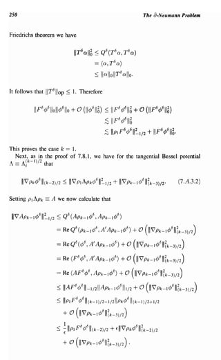 250                                                             The a-Neumann Problem


Friedrichs theorem we have

                              UT6oll~ ~ Qb(Tba,TDa)

                                       == (a, T b a)
                                                    b
                                        ~ IlallollT allo.

It follows that IITbiiop ~ 1. Therefore

             b
          IIF q/Slloll¢61Io   +0   (11¢bI1 6) ~ IIFb¢6116 + 0 (IIF6<p611~)
                                            ~ II Fb ¢6116
                                            :s IIpIF6¢6111~1/2 + IIF6<p611~·
This proves the case k == 1.
  Next, as in the proof of 7.8.1, we have for the tangential Bessel potential
A == A~k-I)/2 that


                                                                                (7.A.3.2)

Setting PI APk == A we now calculate that

 I I V Apk-l¢bl"~1/2 ~ Qb (Apk_l¢b, Apk_I¢D)

                    = Re QO (pk-I¢O, A' APk-1 ¢O) + 0 (IIIV' Pk-I ¢0IllZk-3)/2)

                    = ReQO(¢O,A'Apk-l¢O)             + 0 (111V'Pk-I¢0IllZk-3)/2)
                    = Re (PO ¢o, A' Apk-I¢O)         + 0 (IIIV' Pk-I ¢0IllZk-3)/2)
                    = Re (ApO ¢o, APk-1 ¢O) + 0 (IIIV' Pk-I ¢0IllZk-3)/2)
                    ::; IIIApo¢0111-1/21I Apk-I¢0111/2 + 0 (111V'Pk-I¢0IllZk-3)/2)
                               b
                     ~ I PI F ¢bll(k_I)/2_1/21IPk¢bll (k-I)/2+1/2

                       + 0 (111V'Pk-I¢0IllZk-3)/2)
                    ::; ! Illpl po ¢0IllCk-2)/2 + fill V' Pk¢011IZk-2)/2
                        E


                       + 0 (1I1V'Pk-I¢0IllZk-3)/2) .
 