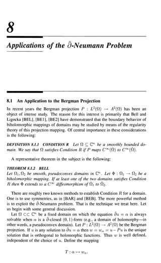 8
Applications of the 8-Neumann Problem




8.1   An Application to the Bergman Projection
In recent years the Bergman projection P : L 2 (0-) ---+ A 2 (0-) has been an
object of intense study. The reason for this interest is primarily that Bell and
Ligocka [BEL], [BE 1], [BE2] have demonstrated that the boundary behavior of
biholomorphic mappings of domains may be studied by means of the regularity
theory of this projection mapping. Of central importance in these considerations
is the following:

DEFINITION 8.1.1    CONDITION R Let 0- ~           en
                                                  be a smoothly bounded do-
main. We say that 0- satisfies Condition R if P maps Coo ((2) to Coo ((2).

  A representative theorem in the subject is the following:

THEOREM 8.1.2       BELL
Let 0- 1,0- 2 be smooth, pseudoconvex domains in        en.
                                                          Let <I> : 0- 1 ---+ 0- 2 be a
biholomorphic mapping. If at least one of the two domains satisfies Condition
R then <I> extends to a Coo diffeomorphism of 0- 1 to 0- 2 .

   There are roughly two known methods to establish Condition R for a domain.
One is to use symmetries, as in [BAR] and [BEB]. The more powerful method
is to exploit the a-Neumann problem. That is the technique we treat here. Let
us begin with some general discussion.
   Let 0- c c  en   be a fixed domain on which the equation au == Q is always
solvable when Q is a a-closed (0,1 )-form (e.g., a domain of holomorphy-in
other words, a pseudoconvex domain). Let P : L 2(0-) ---+ A2(0-) be the Bergman
projection. If u is any solution to au == Q then W == Wet == U - Pu is the unique
solution that is orthogonal to holomorphic functions. Thus W is well defined,
independent of the choice of u. Define the mapping
 