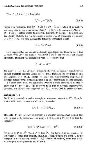 An Application to the Bergman Projection                                              253


  Then, for f E L 2 (n) it holds that

                                  Pf == f - T([)f)·                               (8.1.3)

To see this, first notice that [)[f - T( [) f)] == [) f - [) f == 0, where all derivatives
are interpreted in the weak sense. Thus f - T( [) f) is holomorphic. Also f -
[f - T( [) f)] is orthogonal to holomorphic functions by design. This establishes
the identity (8.1.3). But we have a more useful way of expressing T: namely
T == [)* N. Thus we have derived the following important result:

                                   P   == I -   [)* N8.                           (8.1.4)

  Now suppose that our domain is strongly pseudoconvex. Then we know that
N maps HS to Hs+ 1 for every s. Recall that [) and [)* are first-order differential
operators. Then a trivial calculation with (8.1.4) shows that




for every s. By the Sobolev imbedding theorem, a strongly pseudoconvex
domain therefore satisfies Condition R. Thus, thanks to the program of Bell
and Ligocka (see [BEL], [KR1]), we know that biholomorphic mappings of
strongly pseudoconvex domains extend to be diffeomorphisms of their closures.
   It is often convenient, and certainly aesthetically more pleasing, to be able to
prove that P : H S -+ H s. This is known to be true on strongly pseudoconvex
domains. We now describe the proof, due to J. J. Kohn [KOH3], of this assertion.

THEOREM 8.1.5
Let n be a smoothly bounded strongly pseudoconvex domain in               en.   Then for
each s E IR. there is a constant C == C (s) such that

                                                                                (8.1.5.1)


REMARK     In fact, the specific property of a strongly pseudoconvex domain that
will be used is the following: For every E > 0 there is a C (E) > 0 so that the
inequality

                                                                                (8.1.5.2)

                     o1         -          -
for all 1; E 1) == / ' n dom {) n dom {)*. We leave it as an exercise for
the reader to check that property (8.1.5.2) is equivalent to the norm Q being
compact in the following sense: if {1;j} is bounded in the Q nonn then it has
a convergent subsequence in the £2 nonn.
 