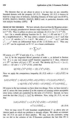254                                             Applications of the 8-Neumann Problem


   The theorem that we are about to prove is in fact true on any smoothly
bounded domain with the property (8.1.5.2). Property (8.1.5.2) is known to
hold for a large class of domains, including domains of finite type (see [CAT1],
[CAT2], [DAN1], [DAN2], [DAN3], [KR1]) and, in particular, domains with
real analytic boundary ([DF]).     I

PROOF OF THE THEOREM         We have already observed that the Bergman projec-
tion of a strongly pseudoconvex domain maps functions in Coo (n) to functions
in Coo (n). Thus it suffices to prove our estimate (8.1.5.1) for j E Coo (n).
   Let r be a smooth defining function for n. Let ( E an and let U ~                 en
be a neighborhood of (. We may select a smooth function w on U such that
  n       ar
w == w· satisfies Iwnl == 1 on U. We select wl, ... ,w n - l on U such that
wI, ... , w n forms an orthononnal basis of the (1, O)-forms on U. Thus any
                                     n
¢ E V o,I can be expressed, on n U, as a linear combination




Of course, ¢    E VO,1 if and only if     ¢n == 0 on an.
   Let Al be    the tangential Bessel potential of order s, as defined in Section
7.5. If 7] is   any real-valued cutoff function supported in U then, whenever
¢ E VO,1 we     have 7]AI(7]¢) E VO,1 as well. The identity Q(NQ,~) == (Q,~),
with Q == 8 j   and 1/J == 7]3 A2s 7]N 8 j, yields that

                                                                                (8.1.5.3)

Now we apply the compactness inequality (8.1.5.2) with ¢ == 7]AI(7]N8j) to
obtain

 117]A:(7]N8j)II 2 :::; EQ(7]A:(7]N8j), 7]A:(7]NfJj))   + C(E)II7]A:(7]N8j)II~1
                     :::; EQ(N8j, 7]3 A;s7]NfJj) + ECII NfJj II; + C'(E)IIN8jll;_1.

Of course in the last estimate we have done two things: First, we have moved 7]
and Af across the inner product Q at the expense of creating certain acceptable
error terms (which are controlled by the term ECIINfJjll;). Second, we have
used the fact that IIAI 9116 :::; IIgll; by definition. Now, using (8.1.5.3), we see
that

                117]A:(7]NfJj)II 2 :::; E(j, fJ*7]3 A;s7]N8j)   + ECIINfJjll;
                                      +C'(E)IINfJjll;_I·                        (8.1.5.4)

   Now we may cover          n
                           with boundary neighborhoods U as above plus an
interior patch on which our problem is strongly elliptic. We obtain an estimate
like (8.1.5.4) on each of these patches. We may sum the estimates, using
(as we did in the solution of the 8- Neumann problem) the fact that          is   an
 