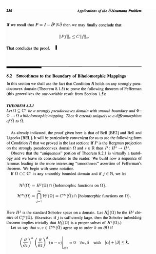 256                                                         Applications of the a·Neumann Problem


If we recall that P      == I -    [)* N [) then we may finally conclude that


                                           IIPIlIs :::; CIIIlIs.
That concludes the proof.             I



8.2      Smoothness to the Boundary of Biholomorphic Mappings
In this section we shall use the fact that Condition R holds on any strongly pseu-
doconvex domain (Theorem 8.1.5) to prove the following theorem of Fefferman
(this generalizes the one-variable result from Section 1.5):

THEOREM 8.2.1
Let   n ~ en   be a strongly pseudoconvex domain with smooth boundary and <I> :
n n a biholomorphic mapping.
  ---+                              Then <I> extends uniquely to a diffeomorphism
ojn to n.

   As already indicated, the proof given here is that of Bell [BE2] and Bell and
Ligocka [BEL]. It will be particularly convenient for us to use the following form
of Condition R that we proved in the last section: If P is the Bergman projection
on the strongly pseudoconvex domain nand s E IR. then P : H s ---+ H s.
   Observe that the "uniqueness" portion of Theorem 8.2.1 is virtually a tautol-
ogy and we leave its consideration to the reader. We build now a sequence of
lemmas leading to the more interesting "smoothness" assertion of Fefferman's
theorem. We begin with some notation.
   If nee      en
                is any smoothly bounded domain and if j E N, we let

          11,1 (n) == Hj (n)      n {holomorphic functions            on n},

         H oo (n) ==   n00




                       j=l
                             Hj (n)   ==   Coo (0.)     n {holomorphic functions      on n}.



Here Hj is the standard Sobolev space on a domain. Let Hg (n) be the Hj clo-
sure of Cgo (n). (Exercise: if j is sufficiently large, then the Sobolev imbedding
theorem implies trivially that H6 (n) is a proper subset of Hj (n).)
  Let us say that u, v E Coo (0.) agree up to order k on an if


          (:z)   a     (:z)~ (u -         V)I        == 0    Va,f3   with   lal + 1f31 :::; k.
                                                an
 