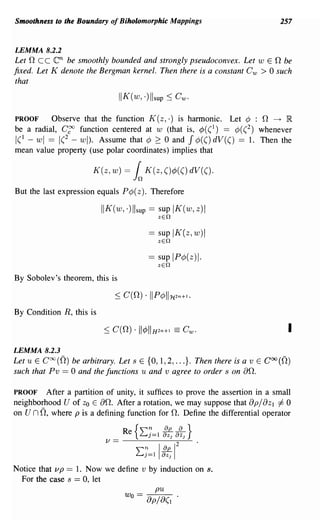 Smoothness to the Boundary of Biholomorphic Mappings                        257


LEMMA 8.2.2
Let nee    en  be smoothly bounded and strongly pseudoconvex. Let wEn be
fixed. Let K denote the Bergman kernel. Then there is a constant C w > 0 such
that

                                II K (w, ·)lIsup ~ CWo

PROOF     Observe that the function K (z, .) is harmonic. Let ¢ :      n
                                                                     ---+ IR

be a radial, C~ function centered at w (that is, ¢( (1) == ¢( (2) whenever
                                                         J
1(1 - wI == 1(2 - wI). Assume that ¢ ~ 0 and ¢(() dV(() == 1. Then the
mean value property (use polar coordinates) implies that

                       K(z, w) =      l   K(z, ()</J(() dV(().

But the last expression equals P¢(z). Therefore

                          IIK(w")lIsup == supIK(w,z)1
                                             zEn

                                           == sup IK(z,w)1
                                             zEn

                                           == sup IP¢(z)l.
                                             zEn

By Sobolev's theorem, this is



By Condition R, this is

                                                                               I
LEMMA 8.2.3
Let U E COO(n) be arbitrary. Let s E {O, 1,2, ...}. Then there is a v E COO(n)
such that Pv == 0 and the functions u and v agree to order s on an.

PROOF After a partition of unity, it suffices to prove the assertion in a small
neighborhood U of Zo E an. After a rotation, we may suppose that apjaZ I i= 0
on un n,  where p is a defining function for n. Define the differential operator

                                 Re
                           V==-~----~
                                      {2:7=1 it 8~J    }
                                                   2
                                       2:7=llitI
Notice that vp == 1. Now we define v by induction on s.
  For the case s == 0, let
                                         pu
                                 Wo == 8p/8(1 .
 