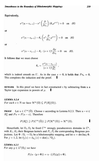 Smoothness to the Boundary of Biholomorphic Mappings                             259



Equivalently,




or




or




It follows that we must choose




which is indeed smooth on U. As in the case s == 0, it holds that Pv s == O.
This completes the induction and the proof. I

REMARK In this proof we have in fact constructed v by subtracting from u a
Taylor type expansion in powers of p. I

LEMMA 8.2.4
For each sEN we have 1f,oo(n) ~ p(Ho(n)).


PROOF  Let u E Coo((2). Choose v according to Lemma 8.2.3. Then u - v E
  o
H and Pu == P(u - v). Therefore

                                                                                   I
                   n n
   Henceforth, let 1 , 2 be fixed Coo strongly pseudoconvex domains in          en,
with K 1 , K 2 their Bergman kernels and PI, P2 the corresponding Bergman pro-
jections. Let <I> : n I -+ n2 be a biholomorphic mapping, and let u == det JaCe <I>.
For j == 1,2, let 8j (z) == 80J (z) == dist(z, enj).

LEMMA 8.2.5
For any 9 E £2(n 2) we have
 