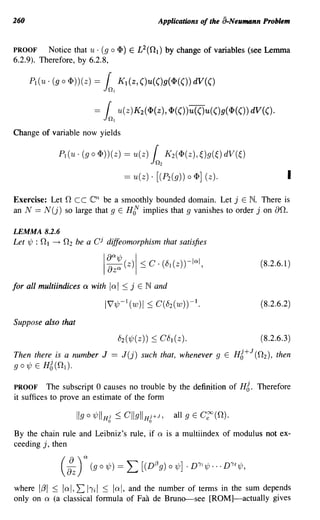 260                                                           Applications of the a-Neumann Problem


PROOF     Notice that u· (g         0       4» E £2(0}) by change of variables (see Lemma
6.2.9). Therefore, by 6.2.8,

      P1(u· (g      0   4»)(z) ==   1
                                    01
                                            K}(z,()u(()g(4>(()) dV(()


                               ==   1
                                    0   1
                                            u(z)K2 (4>(z), 4>(())u(()u(()g(4>(()) dV(().

Change of variable now yields

                PI (U· (g 0 4»)(Z) == u(z)                 1O2
                                                                 K 2(4)(z), ~)g(~)   dV(~)
                                              == U(Z) . [( P2(g)) 0 4>] (Z).                                I
Exercise: Let nee en be a smoothly bounded domain. Let j E N. There is
an N == N(j) so large that 9 E He' implies that 9 vanishes to order j on an.

LEMMA 8.2.6
Let ~ : n1   ---+   n2 be a CJ diffeomorphism that satisfies
                                                                                                  (8.2.6.1)

for all multiindices a with Ia I :s; j E Nand

                                                                                                   (8.2.6.2)

Suppose also that
                                            82 ( ~ ( z))   :s; C 81 ( Z ) .                        ( 8.2.6.3 )


Then there is a number J                == J(j) such that, whenever             9 E    HZ+   J
                                                                                                 (n 2 ), then
go~ E    HZ(n 1 ).


PROOF      The subscript 0 causes no trouble by the definition of                       HZ.      Therefore
it suffices to prove an estimate of the form



By the chain rule and Leibniz's rule, if a is a multiindex of modulus not ex-
ceeding j, then




where 1,81 :s; lal,2: 11'il :s; lal, and the number of tenns in the sum depends
only on a (a classical formula of Faa de Bruno--see [ROM]-actually gives
 