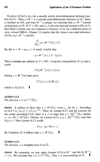 262                                                      Applications of the a.Neumann Problem


   To prove (8.2.6.3), let p be a smooth, strictly plurisubharmonic defining func-
          n
tion for l . Then p 0 <1>-1 is a smooth plurisubharmonic function on nz. Since
p vanishes on an I and since <1> -I is p~oper, we conclude that p 0 <I> -I extends
continuously to (2z. If P E an z and vp is the unit outward normal to an z at P,
then Hopf's lemma (see our treatment in Section 1.5 Of, for a different point of
view, consult [KRAl, Chapter 1]) implies that the (lower) one-sided derivative
(a / avp ) (p 0 <1>-1) satisfies

                                        8
                                            (p 0   <I> -I (P))   ~ c.
                                    avp
So, fOf   W   == P -    EVp, E     >0   small, it holds that



These estimates are uniform in P E                 an z. Using the comparability of Ipl   and 81
yields



Setting z     == q, -1 ( w)   now gives



which is (8.2.6.3).            I

LEMMA 8.2.8
The function u is in COO((2I).

PROOF      It suffices to show that u E Hi (n l ), every j. So fix j. According
to (8.2.7.1), lu(z)1 ::; C8 1 (z)-Zn. Then, by Lemma 8.2.7 and the exercise for
                                                                   J
the reader preceding 8.2.6, there is a J so large that 9 E HZ+ (n z) implies
u . (g 0 <1» E Hi (n l ). Choose, by Lemma 8.2.4, agE Hf:+J (n z) such that
Pzg == 1. Then Lemma 8.2.5 yields

                                        PI (u . (g   0   <1») ==   u.

By Condition R, it follows that u E Hi (n l ).                      I

LEMMA 8.2.9
The function u is bounded from 0 on (21.

PROOF         By symmetry, we may apply Lemma 8.2.8 to <1>-1 and det Jc (<1>-1)
==   l/u. We conclude that l/u E COO(Oz). Thus u is nonvanishing on O.                        I
 