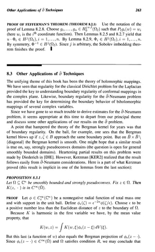 Other Applications of [) Techniques                                              263


PROOF OF FEFFERMAN'S THEOREM (THEOREM 8.2.1)                 Use the notation of the
proof of Lemma 8.2.8. Choose gl, ... ,gn E     Hg O+J
                                                      (n 2 ) such that P2gi (w) == Wi
(here Wi is the i th coordinate function). Then Lemmas 8.2.5 and 8.2.7 yield that
U· <Pi E Hj(n 1 ), i == 1, ... , n. By Lemma 8.2.9, <Pi E Hj(n 1 ), i == 1, ... , n.
By symmetry, <p- 1 E Hj (n 2 ). Since j is arbitrary, the Sobolev imbedding theo-
rem finishes the proof. I




8.3       Other Applications of   aTechniques
The unifying theme of this book has been the theory of holomorphic mappings.
We have seen that regularity for the classical Dirichlet problem for the Laplacian
provided the key to understanding boundary regularity of conformal mappings in
the complex plane. Likewise, boundary regularity for the a-Neumann problem
has provided the key for determining the boundary behavior of biholomorphic
mappings of several complex variables.
   Since we have gone to so much trouble to derive estimates for the a-Neumann
problem, it seems appropriate at this time to depart from our principal theme
                                                             a
and discuss some other applications of our results on the problem.
   A point that hampered the theory of the Bergman kernel for years was that
of boundary regularity. On the ball, for example, one sees that the Bergman
kernel blows up if z, ( E B approach the same boundary point. But on B x B 
(diagonal) the Bergman kernel is smooth. One might hope that a similar result
is true on, say, strongly pseudoconvex domains (the question is open for general
smoothly bounded domains). Heartening partial results on this problem were
made by Diederich in [DIE]. However, Kerzman [KER2] realized that the result
follows easily from a-Neumann considerations. Here is a part of what Kerzman
proved (this result is implicit in one of the lemmas from the last section):

PROPOSITION 8.3.1
      n
Let ~ en be smoothly bounded and strongly pseudoconvex. Fix            zEn.    Then
K(z, . ) is in C OO ((2).

PROOF Let ¢ E C~ (en) be a nonnegative radial function of total mass one
and with support in the unit ball. Define ¢E(() == E- 2n ¢((/E). Choose E to be
a positive number less than the Euclidean distance of z to the boundary of n.
  Because K is harmonic in the first variable we have, by the mean value
property, that

                     K(w,z)   =   J   K(w,l;)¢{(z-l;)dV(l;).

But this last (a function of w) also equals the Bergman projection of ¢E (z - .).
Since ¢€ (z - .) E CCXJ (n) and n satisfies condition R, we may conclude that
 