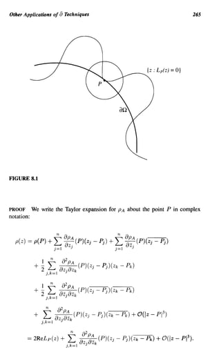 Other Applications of             aTechniques                                        265




                                                                 {Z : Lp(z)   = O}




FIGURE 8.1




PROOF       We write the Taylor expansion for PA about the point P in complex
notation:


                              n       8PA             n    8PA
  p(z)   ==   p(P) + '"' -(P)(z· - p.) + '"' -_-(P)(z· - p.)
                     ~ 8z.     J    J    ~ 8z.       J    J
                              j=1        J           j=1     J


                  1       n         82
              + - '"' ~(P)(z· - P')(Zk - Pk)
                2 ~ 8z·8z   J    J
                  j,k=1 J k




                      n        82
              +   L           --_ (P)(z· - P')(Zk - Pk ) + 0 ( Iz - PI 3 )
                                  PA
                              8z ·8z   J    J
                  j,k=1           J      k
 