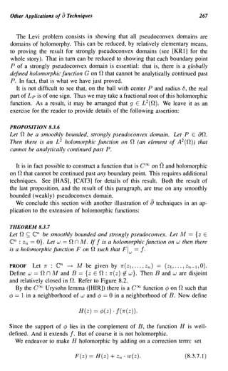 Other Applications of [) Techniques                                              267


   The Levi problem consists in showing that all pseudoconvex domains are
domains of holomorphy. This can be reduced, by relatively elementary means,
to proving the result for strongly pseudoconvex domains (see [KRl] for the
whole story). That in tum can be reduced to showing that each boundary point
P of a strongly pseudoconvex domain is essential: that is, there is a globally
                                          n
defined holomorphic function G on that cannot be analytically continued past
P. In fact, that is what we have just proved.
   It is not difficult to see that, on the ball with center P and radius 8, the real
part of L p is of one sign. Thus we may take a fractional root of this holomorphic
function. As a result, it may be arranged that 9 E L 2 (n). We leave it as an
exercise for the reader to provide details of the following assertion:

PROPOSITION 8.3.6
Let n be a smoothly bounded, strongly pseudoconvex domain. Let P E an.
Then there is an £2 holomorphic function on n (an element of A 2 (n)) that
cannot be analytically continued past P.

   It is in fact possible to construct a function that is CCXJ on nand holomorphic
      n
on that cannot be continued past any boundary point. This requires additional
techniques. See [HAS], [CAT3] for details of this result. Both the result of
the last proposition, and the result of this paragraph, are true on any smoothly
bounded (weakly) pseudoconvex domain.
   We conclude this section with another illustration of [) techniques in an ap-
plication to the extension of holomorphic functions:

THEOREM 8.3.7
Let   n ~ enbe smoothly bounded and strongly pseudoconvex. Let M == {z E
en :      Zn            n n M. If f is a holomorphic function on w then there
               == O}. Let w ==
is a holomorphic function F on n such that Flw == f.

PROOF Let 7r :           en
                        ---+ M be given by 7r(ZI, •.. , zn) == (Zl, ... , Zn-l, 0).
Define w ==        n
                n M and B == {z         En:
                                        7r(z) tJ. w}. Then Band ware disjoint
and relatively closed in n. Refer to Figure 8.2.
                                                                       n
  By the CCXJ Urysohn lemma ([HIR]) there is a Coo function ¢ on such that
¢ == 1 in a neighborhood of wand ¢ == 0 in a neighborhood of B. Now define

                                  H(z) == ¢(z) . f(7r(z)).

Since the support of ¢ lies in the complement of B, the function H is well-
defined. And it extends f. But of course it is not holomorphic.
  We endeavor to make H holomorphic by adding on a correction term: set

                                 F(z) == H(z)   + Zn . w(z).               (8.3.7.1)
 