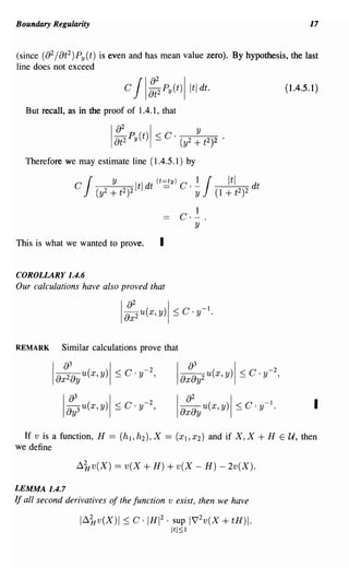 Boundary Regularity                                                                         17


(since (82 / 8t 2 ) P y (t) is even and has mean value zero). By hypothesis, the last
line does not exceed

                              C   JI::2Py(t)!ltldt.                                  (1.4.5.1 )

  But recall, as in the proof of 1.4.1, that




  Therefore we may estimate line (1.4.5.1) by




This is what we wanted to prove.         I

COROLLARY 1.4.6
Our calculations have also proved that




REMARK      Similar calculations prove that

          !a~3ay u(x, Y)I ::; C· y- 2,            Ia:;y2 (X,y)1 ::; C·y-2,
                                                            U




             1:;3 U (X,y)!::; C·y- 2,             !a:~y u(x, y) I ::; C . y-l.               I

  If v is a function, H   == (h l ,h2 ),X ==      (XI,X2)   and if X,X    +H     E   U, then
we define

                ~kv(X)     == v(X + H) + v(X - H) - 2v(X).

LEMMA 1.4.7
If all second derivatives of the function v exist, then we have

                 l~kv(X)1 ::; C· IHI 2       .   sup 1~2v(X     + tH)I.
                                                 Itl~l
 