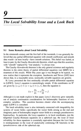 9
The Local Solvability Issue and a Look Back




9.1   Some Remarks about Local Solvability
In the nineteenth century and the first half of the twentieth, it was generally be-
lieved that any partial differential equation with smooth coefficients and smooth
data would-at least locally-have smooth solutions. This belief was fueled, at
least in part, by the Cauchy-Kowalewski theorem, which says that this assertion,
with "smooth" replaced by "real analytic," is always true.
   The Cauchy-Kowalewski theorem is the only general existence and regularity
theorem in the entire theory of partial differential equations (see [KRP] for a
treatment of this result). While fifty years ago it was thought to be typical, we
now realize that it represents the exception. Jacobowitz and Treves [JAT] have
shown that, in a reasonable sense, nonlocally solvable equations are generic.
   H. Lewy presented the first nonlocally solvable partial differential equation
in [LEW2]. Lewy's equation is astonishingly simple. If the coordinates on }R3
are given by (x, y, t) ~ (x + iy, t) ~ (z, t), then the equation is

                             Lu == -
                                    au + 7Z-
                                         . au     == f.
                                    az       at
Although it is not made explicit in that paper, Lewy's discovery grew naturally
out of analytic continuation considerations for holomorphic functions of two
complex variables. This assertion becomes clearer when the accompanying
paper [LEWl] is consulted.
   The local solvability issue is also intimately connected with integrability for
systems of vector fields-specifically the vector fields arising as the real and
imaginary parts of holomorphic tangent vector fields to a strongly pseudoconvex
hypersurface. In particular, the Lewy equation is, in local coordinates, just the
tangential Cauchy-Riemann equations on a spherical cap; the issue of local
solvability for these equations is essentially equivalent (because the Levi form
is nondegenerate) to the issue of analytically continuing CR functions to the
(pseudo)convex side of the spherical cap.
 