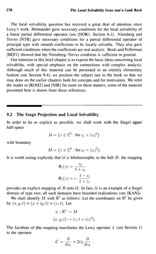 270                                          The Local Solvability Issue and a Look Back


   The local solvability question has received a great deal of attention since
Lewy's work. Hormander gave necessary conditions for the local solvability of
a linear partial differential operator (see [HOR1, Section 6.1]. Nirenberg and
Treves [NTR] gave necessary conditions for a partial differential operator of
principal type with smooth coefficients to be locally solvable. They also gave
sufficient conditions when the coefficients are real analytic. Beals and Fefferman
[BEF 1] showed that the Nirenberg-Treves condition is sufficient in general.
   Our intention in this brief chapter is to exposit the basic ideas concerning local
solvability, with special emphasis on the connections with complex analysis.
Although much of this material can be presented in an entirely elementary
fashion (see Section 9.4), we position the subject last in the book so that we
may draw on the earlier chapters both for concepts and for motivation. We refer
the reader to [KOH2] and [NIR] for more on these matters; some of the material
presented here is drawn from those references.




9.2   The Szego Projection and Local Solvability
In order to be as explicit as possible, we shall work with the Siegel upper
half-space


with boundary
                         M == {z E ((:2 : Imz2 ==                I Z lI
                                                                          2}.

It is worth noting explicitly that U is biholomorphic to the ball B: the mapping

                                <Pl(Z) == ~
                                          1 + Zl
                                                   , 1 - Zl
                                <P2(Z) ==         l . --
                                                      1+ Zl
provides an explicit mapping of B onto U. In fact, U is an example of a Siegel
domain of type two; all such domains have bounded realizations (see [KAN]).
  We shall identify M with JR.3 as follows: Let the coordinates on JR.3 be given
by (x, y, t) ~ (x + iy, t) ~ (z, t). Let

                              1/J : }R3   --+     M
                             (x, y, t)    .--.+   (z, t   + ilzI 2 ).
The Jacobian of this mapping transforms the Lewy operator L (see Section 1)
to the operator

                              L ' ==   ~
                                          a + 2'- a
                                               lZI~'
                                       UZI        UZ2
 