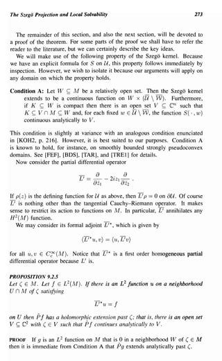 The Szego Projection and Local Solvability                                   273



   The remainder of this section, and also the next section, will be devoted to
a proof of the theorem. For some parts of the proof we shall have to refer the
reader to the literature, but we can certainly describe the key ideas.
   We will make use of the following property of the Szego kernel. Because
we have an explicit formula for S on U, this property follows immediately by
inspection. However, we wish to isolate it because our arguments will apply on
any domain on which the property holds.

Condition A: Let W ~ M be a relatively open set. Then the Szego kernel
    extends to be a continuous function on W x         ell 
                                                    W). Furthermore,
    if K ~ W is compact then there is an open set V ~              en
                                                             such that
    K ~ V n M ~ Wand, for each fixed w E U  W, the function S( . ,w)
    continuous analytically to V.

This condition is slightly at variance with an analogous condition enunciated
in [KOH2, p. 216]. However, it is best suited to our purposes. Condition A
is known to hold, for instance, on smoothly bounded strongly pseudoconvex
domains. See [FEF], [BDS], [TAR], and [TREI] for details.
   Now consider the partial differential operator

                             L ' == - a - 2' Z I - ·
                                           l   a
                                   aZI          aZ2

If p( z) is the defining function for U as above, then L' p == 0 on au. Of course
L' is nothing other than the tangential Cauchy-Riemann operator. It makes
sense to restrict its action to functions on M. In particular, L' annihilates any
H 2 (M) function.
   We may consider its formal adjoint L'*, which is given by

                              (L'*u, v) == (u, L'v)

for all u, v E C~ (M). Notice that L'* is a first order homogeneous partial
differential operator because L' is.

PROPOSITION 9.2.5
Let ( E M. Let f E L 2 (M). If there is an £2 function u on a neighborhood
U n M of ( satisfying

                                    L'*u == f

on U then Pf has a holomorphic extension past (; that is, there is an open set
V ~ e2 with ( E V such that Pf continues analytically to V.

PROOF      If 9 is an L 2 function on M that is 0 in a neighborhood 1V of ( E M
then it is immediate from Condition A that Pg extends analytically past (.
 