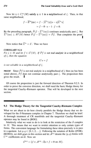 274                                      The Local Solvability Issue and a Look Back


  Now let TJ E C~(M) satisfy "7     ==    1 in a neighborhood of (. Then, in that
same neighborhood,                                    '

                   I - L'*("7u) == I - [L'*(TJ)]u - TJ[L'*u]
                                == I - 0 . U - 1 . I == O.

By the preceding paragraph, P(I - L'* (TJu)) continues analytically past (. But
L'*(TJu) ..1 H 2 (M) hence P(I - L'*(TJu)) == PI. That completes the proof.
                                                                                   I

  Now notice that L'* == L'. Thus we have

COROLLARY 9.2.6
Fix ( E M and let I E L 2 (M). If    PI     is not real analytic in a neighborhood
of (, then the equation

                                    L'u ==    I
is not solvable in a neighborhood of (.

PROOF Since PI is not real analytic in a neighborhood of ( then (as has been
noted above), PI does not continue analytically past (. The proposition then
gives the result. I

   Of course the proposition is just the forward direction of Theorem 9.2.3. In
order to prove the converse direction, we shall need the basic Hodge theory for
the tangential Cauchy-Riemann operator. That will be developed in the next
section.




9.3   The Hodge Theory for the Tangential Cauchy-Riemann Complex
What we are about to do here closely parallels the Hodge theory that we de-
veloped for the a-Neumann complex in Chapter 7. Therefore we shall be brief.
A thorough treatment of CR manifolds and the tangential Cauchy-Riemann
operator may be found in [BOG].
                                                                         a
   Intuitively what we want to do is to look at the restriction of the complex
to M. This means that we want to restrict attention to only certain types of
forms. The convenient language for formulating these ideas precisely is to pass
to a quotient. Let p, q E {O, 1,2, ... }. Following the notation of Kohn ([FOK],
[KOH2]), we shift gears in this section and let AP,q denote the (p, q)-fonns with
COCJ coefficients on U. Now set
                    cP ·q == {f E AP,q : EJp / I == 0 on M}.
 