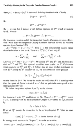 The Hodge Theory for the Tangential Cauchy-Riemann Complex                           275



Here p( z)   == 1m Z2   -   Izll2   is the usual defining function for U. Clearly,
                                         a: C        P . q ---t   CP .q + I .

Set
                                         BP.q == AP,q /C P.q.

By (*) we see that      a induces a well-defined operator on BP,q which we denote
      a
by b • We call



                                     a
the boundary complex and b the tangential Cauchy-Riemann operator. (Exer-
cise: What does this tangential Cauchy-Riemann operator have to do with the
operator from Section 9.2?)
   Let TI.O(M) == T(M) n T1.o. Here T is the complexified tangent space
described earlier in this book. Thus a E T~,o(M) if and only if

                                                and

Likewise TO. I (M) == T(M) n TO,I. Of course BI,o and BO,I are, respectively,
dual to T I .o and TO. I • The standard hermitian inner product on T(M) induces
inner products on T~'o and T~·I. It follows that an inner product is induced on
each B~·q; using the L 2 structure on M, we then obtain an inner product

                               (0,8) =          1M (o( ,/3()( dx dy dt
on the forms in BP.q. We invite the reader to verify that BP,q is nothing other
than the space of forms restricted to M that are pointwise orthogonal to the
ideal generated by p.   a
   We define the formal adjoint {) b of ab by the relation



for forms a, f3 with C~ coefficients on M. Thus {)b : BP.q ---t BP,q-1 when
q ~ 1. In analogy with the development in Chapter 7, we define the b Laplacian  a
by

                                         Db     ==    ab{)b       + {)bab.
If we let Li,q denote the competion (in the L 2 topology) of BP,q then we may
define
                                                   q
                Dom(Df·q)           == {a   E   Li· : a in the domain of Db}.
In analogy with our work in Chapter 7, it can be shown that

 Dom(D b )   == Dom(ab ) n Dom('19 b) n {a : aba E Dom('19 b ) , 'l9 ba E Dom(ab )}.
 