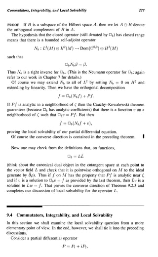 Commutators, Integrability, and Local Solvability                             277


PROOF If B is a subspace of the Hilbert space A, then we let A e B denote
the orthogonal complement of B in A.
   The hypothesis that the closed operator (still denoted by Db) has closed range
means that there is a bounded self-adjoint operator



such that


Thus N b is a right inverse for Db. (This is the Neumann operator for Db; again
refer to our work in Chapter 7 for details.)
   Of course we may extend N b to all of L 2 by setting N b == 0 on H 2 and
extending by linearity. Then we have the orthogonal decomposition



If P f is analytic in a neighborhood of ( then the Cauchy-Kowalewski theorem
guarantees (because Db has analytic coefficients) that there is a function v on a
neighborhood of ( such that Dbv == P f. But then



proving the local solvability of our partial differential equation.
  Of course the converse direction is contained in the preceding theorem.       I

  Now one may check from the definitions that, on functions,



(think about the canonical dual object in the cotangent space at each point to
the vector field L and check that it is pointwise orthogonal on M to the ideal
generate by [)p). Thus if f on M has the property that P f is analytic near (
and if v is a solution to Dbv == f as provided by the last theorem, then Lv is a
solution to Lw == f. That proves the converse direction of Theorem 9.2.3 and
completes our discussion of local solvability for the operator L.




9.4   Commutators, Integrability, and Local Solvability
In this section we shall examine the local solvability question from a more
elementary point of view. In the end, however, we shall tie it into the preceding
discussions.
   Consider a partial differential operator

                                  P   ==   PI   + iP2 ,
 