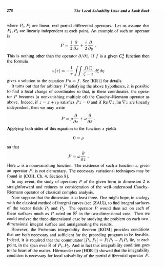 278                                      The Local Solvability Issue and a Look Back


where PI, P 2 are linear, real partial differential operators. Let us assume that
PI ,P2 are linearly independent at each point. An example of such an operator
is
                                 1 a i a
                               P==--+--.
                                 2   2   ax        ay
This is nothing other than the operator       a/az.   If   f   is a given C~ function then
the formula

                          u(z) =   -~
                                    7r
                                         if     f(()
                                                (-  z
                                                           d~ d7]
gives a solution to the equation Pu == f. See [KR 1] for details.
   It turns out that for arbitrary P satisfying the above hypotheses, it is possible
to find a local change of coordinates so that, in these coordinates, the opera-
tor P becomes (a nonvanishing multiple ot) the Cauchy-Riemann operator as
above. Indeed, if z == x + iy satisfies pz == 0 and if Re 7 z, 1m 7 z are linearly
independent, then we may write
                                         a         a
                                P == p az + W az           .
Applying both sides of this equation to the function z yields

                                         o==p

so that
                                               a
                                    P ==   W   8z .
Here w is a nonnvanishing function. The existence of such a function z, given
an operator P, is not elementary. The necessary variational techniques may be
found in [COH, Ch. 4, Section 8].
   In any event, the study of operators P of the given form in dimension 2 is
straightforward and reduces to consideration of the well-understood Cauchy-
Riemann operator of classical complex analysis.
   Now suppose that the dimension is at least three. One might hope, in analogy
with the classical method of integral curves (see [ZAU]), to find integral surfaces
of the vector fields PI and P2 . The operator P would then act on each of
these surfaces much as P acted on IR2 in the two-dimensional case. Then we
could analyze the three-dimensional case by studying the problem on each two-
dimensional integral surface and amalgamating the results.
   However, the Frobenius integrability theorem [KOM] provides conditions
that are both necessary and sufficient for the preceding program to be feasible.
Indeed, it is required that the commutator [PI, P2 ] == PI P 2 - P2 P I lie, at each
point, in the span over IR of PI, P 2 . And in fact this integrability condition goes
to the heart of the matter. Hormander (see [HORl]) showed that the integrability
condition is necessary for local solvability of the partial differential operator P.
 