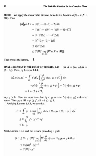 18                                                    The Dirichlet Problem in the Complex Plane


PROOF    We apply the mean value theorem twice to the function ¢J(t)                     == v(X +
tH). Thus

                l~kv(X)1 == 1¢(I) + ¢( -1) - 2¢(O)1

                                     == I(¢(l) - ¢(O)) - (¢(O) - ¢J(-1))1
                                     == 11 . ¢' (~ l) -   1 . ¢' (~2) I

                                     == I¢" (~3) . (~l -     ~2) I

                                     ~ 21¢"(~3)1

                                     ~ CIHI 2 sup 1V'2 v (X          + tH)I.
                                              ItI::; 1

That proves the lemma.                I

FINAL ARGUMENT IN THE PROOF OF THEOREM 1.4.3                              Fix X = (xo, Yo), H ==
(h l ,h2 ). Then, by Lemma 1.4.4,


      ~ku(xo, Yo) =         l    Y
                                     y' ~k      (a~~2 u(xo, Yo + y'))     dy'

                                 -y~H
                                    2          ({)
                                                    ayU(XO'Yo+y) ) +~HU(XO,yo+Y)
                                                                      2



                        =:1+11+111,

any y > O. Now we must have that h 2 < Yo or else ~1Iu(xo, Yo) makes no
sense. Thus Yo + tH + y' 2 y', all -1 ~ t ~ 1.
  Applying Lemma 1.4.5, we see that


            III:::; (Y y' ·4 sup I !~2 u(xo + th), Yo + th 2 + y') I dy'
                   Jo                Itl::;l uy

               :::; c   l   Y
                                y' . (y')-l dy'

               ~   C·y.

Next, Lemma 1.4.7 and the remark preceding it yield


            1111 ~ C·y·IHI 2 sup
                                          Itl::;l
                                                     2
                                                       !
                                                    IV uy U(Xo+th ,Yo+y+th2
                                                                      1             )1

                ~ CylHI2 . (y)-2

                == CIHI2 . y-l.
 