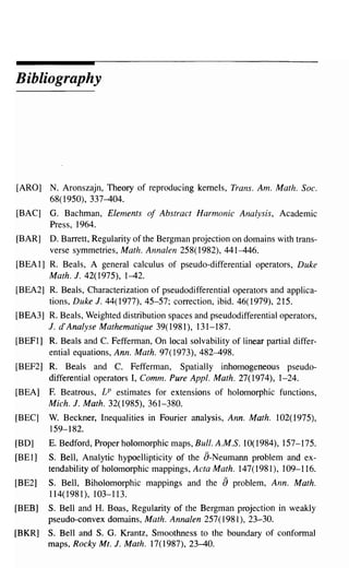 Bibliography




[ARO]    N. Aronszajn, Theory of reproducing kernels, Trans. Am. Math. Soc.
         68(1950), 337-404.
[BAC]    G. Bachman, Elements of Abstract Harmonic Analysis, Academic
         Press, 1964.
[BAR]    D. Barrett, Regularity of the Bergman projection on domains with trans-
         verse symmetries, Math. Annalen 258(1982), 441-446.
[BEA 1] R. Beals, A general calculus of pseudo-differential operators, Duke
        Math. J. 42(1975), 1-42.
[BEA2] R. Beals, Characterization of pseudodifferential operators and applica-
       tions, Duke J. 44(1977), 45-57; correction, ibid. 46(1979), 215.
[BEA3] R. Beals, Weighted distribution spaces and pseudodifferential operators,
       J. d' Analyse Mathematique 39( 1981), 131-187.
[BEFl] R. Beals and C. Fefferman, On local solvability of linear partial differ-
       ential equations, Ann. Math. 97( 1973), 482-498.
[BEF2] R. Beals and C. Fefferman, Spatially inhomogeneous pseudo-
       differential operators I, Comm. Pure Appl. Math. 27(1974), 1-24.
[BEA]   F. Beatrous, LP estimates for extensions of holomorphic functions,
        Mich. J. Math. 32(1985), 361-380.
[BEC]   W. Beckner, Inequalities in Fourier analysis, Ann. Math. 102( 1975),
        159-182.
[BD]    E. Bedford, Proper holomorphic maps, Bull. A.M.S. 10(1984), 157-175.
[BEl]   S. Bell, Analytic hypoellipticity of the a-Neumann problem and ex-
        tendability of holomorphic mappings, Acta Math. 147(1981), 109-116.
[BE2]   S. Bell, Biholomorphic mappings and the        a problem,   Ann. Math.
        114(1981),103-113.
[BEB]   S. Bell and H. Boas, Regularity of the Bergman projection in weakly
        pseudo-convex domains, Math. Annalen 257(1981), 23-30.
[BKR]   S. Bell and S. G. Krantz, Smoothness to the boundary of conformal
        maps, Rocky Mt. J. Math. 17(1987),23-40.
 