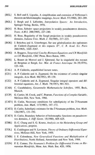 288                                                          BIBLIOGRAPHY


[BEL]   S. Bell and E. Ligocka, A simplification and extension of Fefferman's
        theorem on biholomorphic mappings, Invent. Math. 57(1980), 283-289.
[BGL]   J. Bergh and J. Lofstrom, Interpolation Spaces:      An Introduction,
        Springer-Verlag, Berlin, 1976.
[BOl]   H. Boas, Sobolev space projections in weakly pseudoconvex domains,
        Trans. A.M.S. 288( 1985), 227-240.
[B02]   H. Boas, Regularity of the Szego projection in weakly pseudoconvex
        domains, Indiana Univ. Math. J. 34(1985),217-223.
[BOK]   J. Bokobza and A. Unterberger, Sur une generalization des operateurs
        de Caldero-Zygmund et des espaces H S , C. R. Acad. Sci. Paris
        260(1965),3265-3267.
[BOG]   A. Boggess, Tangential Cauchy-Riemann Equations and CR Manifolds
        on CR Manifolds, CRC Press, Boca Raton, 1991.
[BDS]   L. Boutet de Monvel and J. Sjostrand, Sur la singularite des noyaux
        de Bergman et Szego, Soc. Mat. de France Asterisque 34-35(1976),
        123-164.
[CAL]   A. P. Calderon, unpublished lecture notes.
[CZl]   A. P. Calderon and A. Zygmund, On the existence of certain singular
        integrals, Acta Math. 88( 1952), 85-139.
[CZ2]   A. P. Calderon and A. Zygmund, Singular integral operators and dif-
        ferential equations, Am. J. Math. 79( 1957), 901-921.
[CAR]   C. Caratheodory, Gesammelte Mathematische Schriften, 1955, Beck,
        Munich.
[CCP]   G. Carrier, M. Crook, and C. Pearson, Functions ofa Complex Variable,
        McGraw-Hill, New York, 1966.
[CATl] D. Catlin, Necessary conditions for subellipticity of the a-Neumann
       problem, Ann. Math. 117(1983), 147-172.
[CAT2] D. Catlin, Subelliptic estimates for the [) Neumann problem, Ann. Math.
       126(1987), 131-192.
[CAT3] D. Catlin, Boundary behavior of holomorphic functions on pseudocon-
       vex domains, J. Diff Geom. 15(1980), 605-625.
[CHK]   D. C. Chang and S. G. Krantz, Analysis on the Heisenberg Group and
        Applications, preprint.
[COL]   E. Coddington and N. Levinson, Theory of Ordinary Differential Equa-
        tions, McGraw-Hill, New York, 1955.
[CMB] J. F. Colombeau, New Generalized Functions and Multiplication of
      Distributions, North Holland, Amsterdam and New York, 1984.
[CON]   P. E. Conner, The Neumann's Problem for Differential Forms on Rie-
        mannian Manifolds, Mem. Am. Math. Soc. #20, 1956.
 