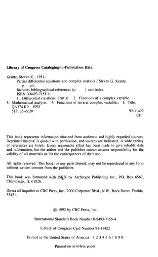 Library of Congress Cataloging-in-Publication Data

Krantz, Steven G., 1951-
      Partial differential equations and complex analysis / Steven G. Krantz.
          p. cm.
      Includes bibliographical references (p.     ) and index.
      ISBN 0-8493-7155-4
      1. Differential equations. Partial. 2. Functions of a complex variable.
3. Mathematical analysis. 4. Functions of several complex variables. I. Title.
   QA374.K9 1992
   515' .35-dc20                                                              92-11422
                                                                                  CIP




This book represents information obtained from authentic and highly regarded sources.
Reprinted material is quoted with permission, and sources are indicated. A wide variety
of references are listed. Every reasonable effort has been made to give reliable data
and information, but the author and the publisher cannot assume responsibility for the
validity of all materials or for the consequences of their use.

All rights reserved. This book, or any parts thereof, may not be reproduced in any form
without written consent from the publisher.

This book was formatted with ItTJ¥( by Archetype Publishing Inc., P.O. Box 6567,
Champaign, IL 61826.

Direct all inquiries to CRC Press, Inc., 2000 Corporate Blvd., N.W., Boca Raton, Horida,
33431.



                              © 1992 by CRC Press, Inc.

                 International Standard Book Number 0-8493-7155-4

                     Library of Congress Card Number 92-11422

             Printed in the United States of America   12 34567 890

                              Printed on acid-free paper
 