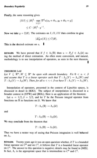 Boundary Regularity                                                           19


Finally, the same reasoning gives

               11111::;   IHI 2 . sup        1V'2 u (xo+th l ,yo+th2 +y)1
                                It I:::; I
                      ::; C . IHI 2 . y-I.

Now we take y   == 21HI. The estimates on 1,11,111 then combine to give
                                1~~u(X)1 ::;         CIHI·
This is the desired estimate on u.            I

REMARK We have proved that if f E Al (IR) then u == Pyf E Al (U) us-
ing the method of direct estimation. An often more convenient, and natural,
methodology is to use interpolation of operators, as seen in the next theorem.
                                                                                I

THEOREM 1.4.8
Let V ~ IRm, W ~ IRn be open with smooth boundary. Fix 0 < 0: < (3
and assume that T is a linear operator such that T : Aa(V) ~ Aa(W) and
T : A{J(V) ~ A{J(W). Then, for all 0: < 1 < (3 we have T : A,(V) ~ A,(W).

   Interpolation of operators, presented in the context of Lipschitz spaces, is
discussed in detail in [KR2]. The subject of interpolation is discussed in a
broader context in [STW] and [BOL]. Here is an application of the theorem:
   Let 0: == 1/2, {3 == 3/2, and let T be the Poisson integral operator from
functions on IR to functions on U. We know that



and



We may conclude from the theorem that



Thus we have a neater way of seeing that Poisson integration is well behaved
on AI.

REMARK Twenty years ago it was an open question whether, if T is a bounded
linear operator on CO and on C 2 , it follows that T is a bounded linear operator
on C l . The answer to this question is negative; details may be found in [MIS].
In fact, AI is the appropriate space that is intennediate to CO and C2.
 