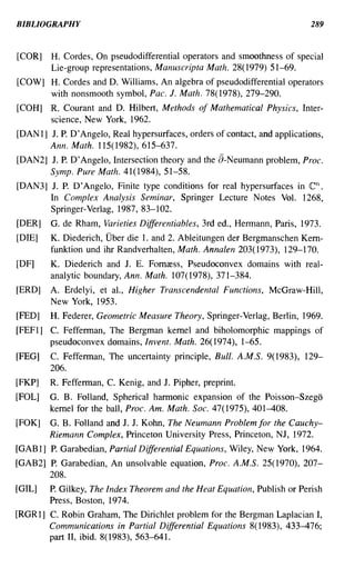 BIBLIOGRAPHY                                                                289


[COR]    H. Cordes, On pseudodifferential operators and smoothness of special
         Lie-group representations, Manuscripta Math. 28( 1979) 51-69.
[COW] H. Cordes and D. Williams, An algebra of pseudodifferential operators
      with nonsmooth symbol, Pac. J. Math. 78(1978), 279-290.
[COH]   R. Courant and D. Hilbert, Methods of Mathematical Physics, Inter-
        science, New York, 1962.
[DAN 1] J. P. D'Angelo, Real hypersurfaces, orders of contact, and applications,
        Ann. Math. 115(1982),615-637.
[DAN2] J. P. D' Angelo, Intersection theory and the a-Neumann problem, Proc.
       Symp. Pure Math. 41(1984), 51-58.
[DAN3] 1. P. D'Angelo, Finite type conditions for real hypersurfaces in     en.
       In Complex Analysis Seminar, Springer Lecture Notes Vol. 1268,
       Springer-Verlag, 1987, 83-102.
[DER]   G. de Rham, Varieties Differentiables, 3rd ed., Hermann, Paris, 1973.
[DIE]   K. Diederich, Uber die 1. and 2. Ableitungen der Bergmanschen Kern-
        funktion und ihr Randverhalten, Math. Annalen 203(1973), 129-170.
[DF]    K. Diederich and J. E. Fornress, Pseudoconvex domains with real-
        analytic boundary, Ann. Math. 107(1978),371-384.
[ERD]   A. Erdelyi, et aI., Higher Transcendental Functions, McGraw-Hill,
        New York, 1953.
[FED]   H. Federer, Geometric Measure Theory, Springer-Verlag, Berlin, 1969.
[FEF1] C. Fefferman, The Bergman kernel and biholomorphic mappings of
       pseudoconvex domains, Invent. Math. 26(1974), 1-65.
[FEG]   C. Fefferman, The uncertainty principle, Bull. A.M.S. 9(1983), 129-
        206.
[FKP]   R. Fefferman, C. Kenig, and J. Pipher, preprint.
[FOL]   G. B. Folland, Spherical harmonic expansion of the Poisson-Szego
        kernel for the ball, Proc. Am. Math. Soc. 47(1975),401-408.
[FOK]   G. B. Folland and J. J. Kohn, The Neumann Problem for the Cauchy-
        Riemann Complex, Princeton University Press, Princeton, NJ, 1972.
[GAB 1] P. Garabedian, Partial Differential Equations, Wiley, New York, 1964.
[GAB2] P. Garabedian, An unsolvable equation, Proc. A.M.S. 25( 1970), 207-
       208.
[GIL]   P. Gilkey, The Index Theorem and the Heat Equation, Publish or Perish
        Press, Boston, 1974.
[RGR 1] C. Robin Graham, The Dirichlet problem for the Bergman Laplacian I,
        Communications in Partial Differential Equations 8(1983), 433-476;
        part II, ibid. 8(1983),563-641.
 