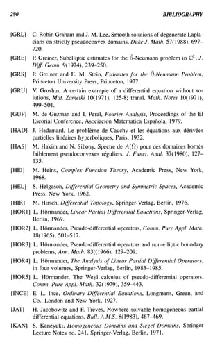 290                                                          BIBLIOGRAPHY


[GRL]   C. Robin Graham and J. M. Lee, Smooth solutions of degenerate Lapla-
        cians on strictly pseudoconvex domains, Duke J. Math. 57( 1988), 697-
        720.
[GRE]   P. Greiner, Subelliptic estimates for the a-Neumann problem in C2 , J.
        Diff. Geom. 9(1974),239-250.
[GRS]   P. Greiner and E. M. Stein, Estimates for the a-Neumann Problem,
        Princeton University Press, Princeton, 1977.
[GRU]   V. Grushin, A certain example of a differential equation without so-
        lutions, Mat. Zametki 1O( 1971), 125-8; transl. Math. Notes 1O( 1971),
        499-501.
[GUP]   M. de Guzman and I. Peral, Fourier Analysis, Proceedings of the EI
        Escorial Conference, Asociacion Matematica Espanola, 1979.
[HAD] J. Hadamard, Le probleme de Cauchy et les equations aux derivees
      partielles lineaires hyperboliques, Paris, 1932.
[HAS]   M. Hakim and N. Sibony, Spectre de A(O) pour des domaines bomes
        faiblement pseudoconvexes reguliers, J. Funct. Anal. 37(1980), 127-
        135.
[HEI]   M. Heins, Complex Function Theory, Academic Press, New York,
        1968.
[HEL]   S. Helgason, Differential Geometry and Symmetric Spaces, Academic
        Press, New York, 1962.
[HIR]   M. Hirsch, Differential Topology, Springer-Verlag, Berlin, 1976.
[HOR1] L. Hormander, Linear Partial Differential Equations, Springer-Verlag,
       Berlin, 1969.
[HOR2] L. Hormander, Pseudo-differential operators, Comm. Pure Appl. Math.
       18(1965),501-517.
[HOR3] L. Hormander, Pseudo-differential operators and non-elliptic boundary
       problems, Ann. Math. 83«1966), 129-209.
[HOR4] L. Hormander, The Analysis of Linear Partial Differential Operators,
       in four volumes, Springer-Verlag, Berlin, 1983-1985.
[HOR5] L. Hormander, The Weyl calculus of pseudo-differential operators,
       Comm. Pure Appl. Math. 32(1979), 359-443.
[INCE] E. L. Ince, Ordinary Differential Equations, Longmans, Green, and
       Co., London and New York, 1927.
[JAT]   H. Jacobowitz and F. Treves, Nowhere solvable homogeneous partial
        differential equations, Bull. A.M.S. 8( 1983), 467-469.
[KAN] S. Kaneyuki, Homogeneous Domains and Siegel Domains, Springer
      Lecture Notes no. 241 , Springer-Verlag, Berlin, 1971.
 