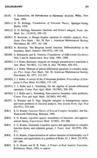 BIBLIOGRAPHY                                                                  291


[KAT]   Y. Katznelson, An Introduction to Harmonic Analysis, Wiley, New
        York, 1968.
[KEL1] O. D. Kellogg, Foundations of Potential Theory, Springer-Verlag,
       Berlin, 1929.
[KEL2] O. D. Kellogg, Harmonic functions and Green's integral, Trans. Am.
       Math. Soc. 13(1912), 109-132.
[KER1] N. Kerzman, A Monge-Ampere equation in complex analysis, Proc.
       Symp. Pure Math. , Vol. 30, Part 1, American Mathematical Society,
       Providence, RI, 1977, 161-168.
[KER2] N. Kerzman, The Bergman kernel function. Differentiability at the
       boundary, Math. Annalen 195(1972), 149-158.
[KOM] S. Kobayashi and K. Nomizu, Foundations of Differential Geometry,
      Vols. I and II, Interscience, New York, 1963, 1969.
[KOHl] J. J. Kohn, Harmonic integrals on strongly pseudoconvex manifolds I,
       Ann. Math. 78(1963), 112-148; II, ibid. 79(1964),450-472.
[KOH2] J. J. Kohn, Methods of partial differential equations in complex analy-
       sis, Proc. Symp. Pure Math., Vol. 30, American Mathematical Society,
       Providence, RI, 1977,215-237.
[KOH3] J. J. Kohn, A survey of the a-Neumann problem, Proceedings of Sym-
       posia in Pure Math. 41(1984), 137-145.
[KON1] J. J. Kohn and L. Nirenberg, On the algebra of pseudo-differential
       operators, Comm. Pure Appl. Math. 18(1965),269-305.
[KON2] J. J. Kohn and L. Nirenberg, Non-coercive boundary value problems,
       Comm. Pure and Appl. Math. 18(1965),443-492.
[KOV] A. Koranyi and S. Vagi, Singular integrals in homogeneous spaces
      and some problems of classical analysis, Ann. Scuola Norm. Sup. Pisa
      25(1971), 575-648.
[KR1]   S. G. Krantz, Function Theory of Several Complex Variables, 2nd Ed.,
        Wadsworth Publishing, Belmont, 1992.
[KR2]   S. G. Krantz, Lipschitz spaces, smoothness of functions, and approxi-
        mation theory, Expositiones Math. 3(1983), 193-260.
[KR3]   S. G. Krantz, Geometric Lipschitz spaces and applications to complex
        function theory and nilpotent groups, J. Funct. Anal. 34( 1979), 456-
        471.
[KR4]   S. G. Krantz, Characterization of various domains of holomorphy via    a
        estimates and applications to a problem of Kohn, Ill. J. Math. 23( 1979),
        267-286.
[KRP]   S. G. Krantz and H. R. Parks, A Primer of Real Analytic Functions,
        Birkhauser, Basel, 1992, to appear.
 