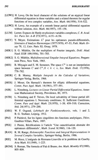 292                                                             BIBLIOGRAPHY


[LEWl] H. Lewy, On the local character of the solutions of an atypical linear
       differential equation in three variables and a related theorem for regular
       functions of two complex variables, Ann. Math. 64(1956),514-522.
[LEW2] H. Lewy, An example of a smooth linear partial differential equation
       without solution, Ann. Math. 66(1957), 155-158.
[LUM] Lumer, Expaces de Hardy en plusieurs variables complexes, C. R. Acad.
      Sci. Paris Sere A-B 273(1971), A151-A154.
[MEY] Y. Meyer, Estimations £2 pour les operateurs pseudo-differentiels,
      Seminaire d' Analyse Harmonique (1977/1978), 47-53, Publ. Math. Or-
      say 78, 12, Univ. Paris XI, Orsay, 1978.
[MIK1] S. G. Mikhlin, On the multipliers of Fourier integrals, Dokl. Akad.
       Nauk SSSR 109(1956), 701-703.
[MIK2] S. G. Mikhlin, Multidimensional Singular Integral Equations, Pergam-
       mon Press, New York, 1965.
[MIS]    B. Mityagin and E. M. Semenov, The space C k is not an interpolation
         space between C and Cn,O < k < n, Sov. Math. Dokl. 17(1976),
         778-782.
[MOR] C. B. Morrey, Multiple Integrals in the Calculus of Variations,
      Springer-Verlag, Berlin, 1966.
[MOS] J. Moser, On Harnack's theorem for elliptic differential equations,
      Comm. Pure Appl. Math. 14(1961),577-591.
[NIR]    L. Nirenberg, Lectures on Linear Partial Differential Equations, Amer-
         ican Mathematical Society, Providence, RI, 1973.
[NTR]    L. Nirenberg and F. Treves, On local solvability of linear partial dif-
         ferential equations I. Necessary conditions; II. Sufficient Conditions,
         Comm. Pure and Appl. Math. 23(1970), 1-38; 459-510; Correction,
         ibid. 24(1971), 279-288.
[OSG]    W. F. Osgood, Lehrbuch der Funktionentheorie, vols. 1 and 2,
         B. G. Teubner, Leipzig, 1912.
[PAl]    P. Painleve, Sur les lignes singulieres des functions analytiques, These,
         Gauthier-Villars, Paris, 1887.
[PEE]    J. Peetre, Rectifications a I' article "Une caracterisation abstraite des
         operateurs differentiels', Math. Scand. 8(1960),116-120.
[RAN]    R. M. Range, Holomorphic Functions and Integral Representations in
         Several Complex Variables, Springer-Verlag, Berlin, 1986.
[RIEl    M. Riesz, L'integrale de Riemann-Liouville et Ie probleme de Cauchy,
         Acta Math. 81(1949), 1-223.
[ROM] S. Roman, The formula of Faa di Bruno, Am. Math. Monthly 87(1980),
      805-809.
 