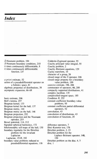 Index




a-Neumann problem, 184                       Calder6n-Zygmund operator, 55
a-Neumann boundary conditions, 210           Cauchy principal value integral, 55
k times continuously differentiable, 8       Cauchy problem, 2
k times continuously differentiable          Cauchy-Riemann equations, 129
       function, 2,9                         Cayley transfonn, 10
                                             character of a group, 26
                                                                  a
                                             closed range of the operator, 246
a priori estimate, 52                        closed range property for a boundary
action of a pseudodifferential operator on          value problem, 100
       a Sobolev space, 61                   coercive estimate, 196, 206
algebraic properties of distributions, 38    commutator of operators, 66, 208
asymptotic expansion, 66-68                  compactly supported distributions, 41
                                             complex Jacobian, 135
                                             complexified tangent space, 185
basic estimate, 206                          Condition R, 252
Bell's lemma, 257                            constant coefficient boundary value
Bergman kernel, 133                                 problems, 95
Bergman kernel for the ball, 137             constant coefficient partial differential
Bergman metric, 144                                 operators, 52
Bergman metric on the ball, 146              convolution, 43
Bergman projection, 252                      convolution of distributions, 43
Bergman projection and the Neumann           convolution of functions, 29
        operator, 253
Bessel potential, 114, 212
bigraded spherical hannonics, 172            difference operators, 7
biholomorphic self-maps of the ball, 130     Dini-Kummer test, 176
boundary regularity for the Dirichlet        Dirichlet problem, 2, 23
        problem for the invariant            Dirichlet problem for the
        Laplacian                                    Laplace-Beltrami operator, 148,
  Laplacian, 151 ff, 182                             150
boundary value problems reduced to           Dirichlet problem on the disc, 4, 5
        pseudodifferential equations, 116    disc, 1



                                                                                         295
 