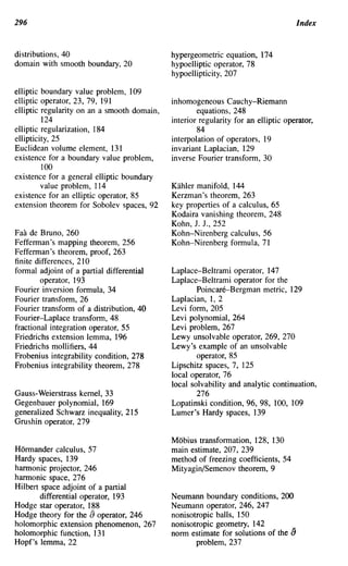 296                                                                                 Index


distributions, 40                            hypergeometric equation, 174
domain with smooth boundary, 20              hypoelliptic operator, 78
                                             hypoellipticity, 207

elliptic boundary value problem, 109
elliptic operator, 23, 79, 191               inhomogeneous Cauchy-Riemann
elliptic regularity on an a smooth domain,           equations, 248
         124                                 interior regularity for an elliptic operator,
elliptic regularization, 184                         84
ellipticity, 25                              interpolation of operators, 19
Euclidean volume element, 131                invariant Laplacian, 129
existence for a boundary value problem,      inverse Fourier transform, 30
         100
existence for a general elliptic boundary
         value problem, 114                  Kahler manifold, 144
existence for an elliptic operator, 85       Kerzman's theorem, 263
extension theorem for Sobolev spaces, 92     key properties of a calculus, 65
                                             Kodaira vanishing theorem, 248
                                             Kohn, J. J., 252
Faa de Bruno, 260                            Kohn-Nirenberg calculus, 56
Fefferman's mapping theorem, 256             Kohn-Nirenberg formula, 71
Fefferman's theorem, proof, 263
finite differences, 210
formal adjoint of a partial differential     Laplace-Beltrami operator, 147
        operator, 193                        Laplace-Beltrami operator for the
Fourier inversion formula, 34                        Poincare-Bergman metric, 129
Fourier transform, 26                        Laplacian, 1, 2
Fourier transform of a distribution, 40      Levi form, 205
Fourier-Laplace transform, 48                Levi polynomial, 264
fractional integration operator, 55          Levi problem, 267
Friedrichs extension lemma, 196              Lewy unsolvable operator, 269, 270
Friedrichs mollifiers, 44                    Lewy's example of an unsolvable
Frobenius integrability condition, 278               operator, 85
Frobenius integrability theorem, 278         Lipschitz spaces, 7, 125
                                             local operator, 76
                                             local solvability and analytic continuation,
Gauss-Weierstrass kernel, 33                         276
Gegenbauer polynomial, 169                   Lopatinski condition, 96, 98, 100, 109
generalized Schwarz inequality, 215          Lumer's Hardy spaces, 139
Grushin operator, 279

                                             Mobius transformation, 128, 130
Hormander calculus, 57                       main estimate, 207, 239
Hardy spaces, 139                            method of freezing coefficients, 54
hannonic projector, 246                      Mityagin/Semenov theorem, 9
hannonic space, 276
Hilbert space adjoint of a partial
        differential operator, 193           Neumann boundary conditions, 200
Hodge star operator, 188                     Neumann operator, 246, 247
Hodge theory for the [) operator, 246        nonisotropic balls, 150
holomorphic extension phenomenon, 267        nonisotropic geometry, 142          _
holomorphic function, 131                    norm estimate for solutions of the {)
Hopf's lemma, 22                                    problem, 237
 