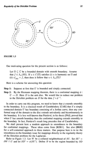 Regularity of the Dirichlet Problem                                                                                                                                  21




                                              "",----   ...........   ,
                          /        ",                   "
                                               /_-........"                                           U                 ",
                                                                                                                             /--   ........


                                                                                                                                              ""
                      I                   /                            "                                          / /                              
                                     ~                                    '            
                                                                                                               laD'                                    
                          Iw                                                                           /                                               
                      I            /                                                            ~       I
                                                                                                          I                                                I
                                                                                                                                                            I
                                                                                                                                                                aD
                  /            I                                                     I            I
              /            /                                                        I            I                                                    /
          I               (                                                     /            /                                                    I
           "
                                                          au' / / /  ",/
                                                                                                                  "'-..... -. ' - _ / "'B      /

                  "........
                          "    ........   _--_/                            ",
                                                                                /




FIGURE 1.3



  Our motivating question for the present section is as follows:

      Let n ~ C be a bounded domain with smooth boundary. Assume
      that! E An (an). If u E C(n) satisfies (i) u is harmonic on nand
      (ii) ulan == !, then does it follow that u E An(n)?

  Here is a scheme for answering this question:

Step 1:               Suppose at first that U is bounded and simply connected.
Step 2:    By the Riemann mapping theorem, there is a conformal mapping ¢ :
      U ~ D. Here D is the unit disc. We would like to reduce our problem
      to the Dirichlet problem on D for the data ! 0 ¢ - 1•

   In order to carry out this program, we need to know that ¢ extends smoothly
to the boundary. It is a classical result of Caratheodory [CAR] that if a simply
connected domain U has boundary consisting of a Jordan curve, then any con-
formal map of the domain to the disc extends univalently and bicontinuously to
the boundary. It is less well known that Painleve, in his thesis [PAl], proved that
when U has smooth boundary then the conformal mapping extends smoothly to
the boundary. In fact, Painleve's result long precedes that of Caratheodory.
   We shall present here a modem approach to smoothness to the boundary
for conformal mappings. These ideas come from [KERl]. See also [BKR]
for a self-contained approach to these matters. Our purpose here is to tie the
smoothness-to-the-boundary issue for mappings directly to the regularity theory
of the Dirichlet problem for the Laplacian.
   Refer to Figure 1.3. Let W be a collared neighborhood of au. Set au' ==
aw n U and let aD' == ¢(aU'). Define B to be the region bounded by aD
 