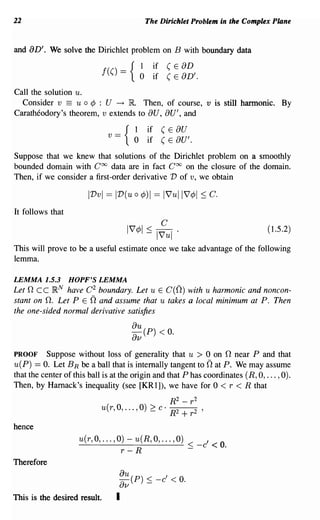 22                                                  The Dirichlet Problem in the Complex Plane


and aD'. We solve the Dirichlet problem on B with boundary data
                                                I        if (E   aD
                              f(()     ={       0        if (E   aD'.
Call the solution u.
  Consider v == u 0 ¢ : U ~ nt Then, of course, v is still hannonic. By
Caratheodory's theorem, v extends to au, au', and
                                          I         if    (E    au
                               v   ==   { 0         if    (E    au'.
Suppose that we knew that solutions of the Dirichlet problem on a smoothly
bounded domain with Coo data are in fact Coo on the closure of the domain.
Then, if we consider a first-order derivative V of v, we obtain

                       IVvl == IV(u 0           ¢)I == l7ull7¢1       ~       C.
It follows that

                                                                                         (1.5.2)

This will prove to be a useful estimate once we take advantage of the following
lemma.

LEMMA 1.5.3       HOPF'S LEMMA
Let n cc }RN have C 2 boundary. Let u E C(n) with u harmonic and noncon-
stant on n. Let PEn and assume that u takes a local minimum at P. Then
the one-sided normal derivative satisfies
                                            au
                                            av (P) < O.
PROOF Suppose without loss of generality that u > 0 on n near P and that
                                                                            n
u(P) == O. Let B R be a ball that is internally tangent to at P. We may assume
that the center of this ball is at the origin and that P has coordinates (R, 0, ... ,0).
Then, by Harnack's inequality (see [KR1]), we have for 0 < r < R that
                                                 R2 - r 2
                           u(r, 0, ... , 0) ~ c· R2 + r 2               '


hence
                    u(r,O, ... ,O)-u(R,O, ... ,O)                           ,        0
                    - - - - - - - - - - - < -c < .
                                 r-R              -
Therefore
                                       ou()                ,
                                       ov   p       ~ -c       < o.
This is the desired result.        I
 
