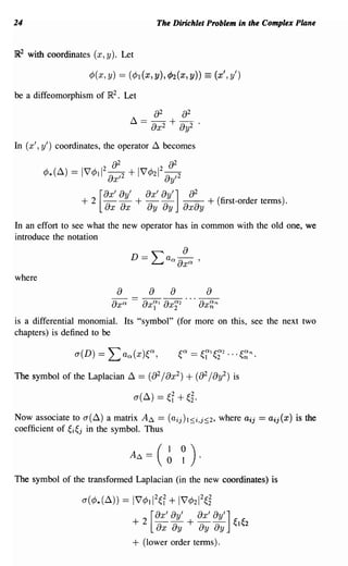 24                                            The Dirichlet Problem in the Complex Plane


]R2   with coordinates (x, y). Let

                      ¢ ( x, y)   == (¢ 1 (x, y), cP2 (x, y)) == (x', y')
be a diffeomorphism of }R2. Let




In (x', y') coordinates, the operator ~ becomes




In an effort to see what the new operator has in common with the old one, we
introduce the notation



where
                                  a        a a                  a
                             axO:         axr 1   ax~2   ...   ax~n

is a differential monomial. Its "symbol" (for more on this, see the next two
chapters) is defined to be



The symbol of the Laplacian ~           == (a 2 / ax 2 ) + (a 2 / ay2) is

                                      (J(~) == ~f     + ~i·
Now associate to (J(~) a matrix ..4~ ==            (aij)1:S;i,j:S;2,   where aij   = aij(x)   is the
coefficient of ~i~j in the symbol. Thus




The symbol of the transfonned Laplacian (in the new coordinates) is

                    (J(¢*(~)) == 17¢112~f         + 17¢212~i
                                           ax' ay' ax' ay,]
                                      +2 [ - - + - -                      ~le2
                                           ax ay   By By
                                      +   (lower order tenns).
 