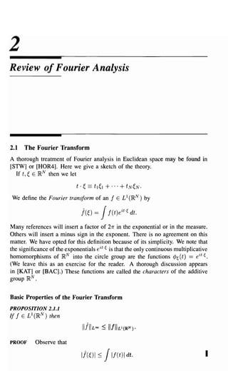 2
Review of Fourier Analysis




2.1   The Fourier Transform
A thorough treatment of Fourier analysis in Euclidean space may be found in
[STW] or [HOR4]. Here we give a sketch of the theory.
  If t, ~ E }RN then we let

                            t·   ~   ==   tl~1   + ... + tN~N.
We define the Fourier transform of an              f   E £1 (I~N) by

                                 j(~) =      Jf(t)eit.~     dt.

Many references will insert a factor of 271" in the exponential or in the measure.
Others will insert a minus sign in the exponent. There is no agreement on this
matter. We have opted for this definition because of its simplicity. We note that
the significance of the exponentials eit.~ is that the only continuous multiplicative
homomorphisms of}RN into the circle group are the functions ¢~ (t) == eit.~.
(We leave this as an exercise for the reader. A thorough discussion appears
in [KAT] or [BAC].) These functions are called the characters of the additive
group }RN.


Basic Properties of the Fourier Transform
PROPOSITION 2.1.1
If f E £1 (}RN) then



PROOF     Observe that

                                 Ij(~) I ::;     J If(t)1 dt.                       I
 