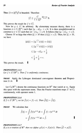 28                                                                         Review of Fourier Analysis


Then (1   + lel 2 )j is bounded.      Therefore

                                   III :::;       C      le~oo O.
                                              1 + 1~12

This proves the result for f E C~.
  Now let 9 E L 1 be arbitrary. By elementary measure theory, there is a
function ¢ E Cc(I~N) such that IIg - ¢IILI < E/4. It is then straightforward to
construct a 'ljJ E C~ such that 1I¢-'ljJIILI < E/4. It follows that IIg-'ljJIILI < E/2.
  Choose M so large that when I~I > M then 1"z,(~)1 < E/2. Then, for I~I > M,
we have

                           Ig(~)1 == l(g--=-'ljJ)(~) + "z,(~)1
                                       :S I(g --=-'ljJ)(~)1       + 1"z,(~)1
                                                                   E
                                       :S     IIg - 'ljJIILI + 2
                                              E    E
                                       < - + - ==        E.
                                              2    2
This proves the result.        I

PROPOSITION 2.1.5
Let fELl (I~N). Then      j is uniformly continuous.

PROOF     Apply the Lebesgue dominated convergence theorem and Proposi-
tion 2.1.4.   I

   Let Co (}RN) denote the continuous functions on }RN that vanish at 00. Equip
this space with the supremum norm. Then the Fourier transform maps L 1 to Co
continuously, with operator norm 1.

PROPOSITION 2.1.6                                             A            _




If f E L 1 (}RN), we let j(x) == f(-x). Then j(~) == j(~).


PROOF      We calculate that

                     J(~) =    J      j(t)eit·e dt       =   J     f( _t)eit·e dt

                           =   J      f(t)e-it·e dt =         1.                                    I

PROPOSITION 2.1.7
If p is a rotation of}RN then we define pf (x) == f (p( x)). Then                    Pi == p(j).
 