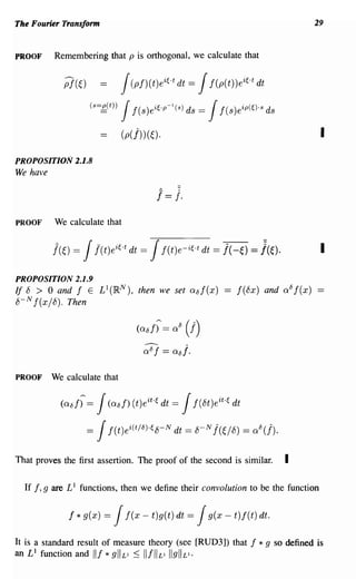 The Fourier Transform                                                                              29


PROOF         Remembering that p is orthogonal, we calculate that

                 p](E,)               J (pf)(t)eif,.t dt =      J f(p(t))eif,.t dt

                          (s=g,(t))   J  f(s)e i f,.p-'(s) ds   =J    f(s)eip(f,).s ds

                                      (p(j)) (~).                                                    I
PROPOSITION 2.1.8
We have




PROOF         We calculate that




PROPOSITION 2.1.9
If 8 > 0 and f E L 1(IR N ), then we set 08f(x)
8- N f(x/8). Then

                                          (alif) = ali     (I)
                                            0 8f == 08j.

PROOF         We calculate that

                (alif) =      J(ali/) (t)eit.f, dt   =     J f(8t)e it .f, dt

                          =   J f(t) ei(t/li)-f, 8- N dt   = 8- N j(E,/8) = ali(j).

That proves the first assertion. The proof of the second is similar.                       I

  If   I, g   are L 1 functions, then we define their convolution to be the function


                  f   * g(x) =    J    f(x - t)g(t) dt =        J g(x - t)f(t) dt.

It is a standard result of measure theory (see [RUD3]) that                     I *g     so defined is
an L 1 function and III * gllL1 ::; IIfllL1 IIgllLI.
 
