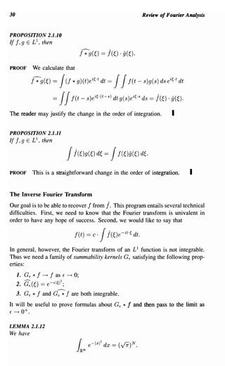 30                                                                  Review of Fourier Analysis


PROPOSITION 2.1.10
If 1,9 E £1, then
                                    r;-9(~) == j(~) . g(~).

PROOF         We calculate that

              f7g(0   =   J * g)(tk~·t = JJ
                            (f                  dt       f(t - s)g(s) ds ei~.t dt

                      =   JJf(t - s)ei~.(t-s) dt g(s)ei~'s ds = j(~) . g(~).
The reader may justify the change in the order of integration.                  I

PROPOSITION 2.1.11
If I, 9 E £1 , then

                            Jj(~)g(~) d~ Jf(Og(~) d~.
                                                 =


PROOF         This is a straightforward change in the order of integration.            I

The Inverse Fourier Transform
Our goal is to be able to recover 1 from j. This program entails several technical
difficulties. First, we need to know that the Fourier transform is univalent in
order to have any hope of success. Second, we would like to say that

                                  f(t)   = c·   Jj(~)e-it.~   dt.

In general, however, the Fourier transform of an £1 function is not integrable.
Thus we need a family of summability kernels G E satisfying the following prop-
erties:
     1. G E * f ~ 1 as E ~ 0;
     2. c:(~) == e-EI~12;
     3. G E   * 1 and G--;; 1 are both integrable.
It will be useful to prove formulas about G E           *f    and then pass to the limit as
E ~ 0+.



LEMMA 2.1.12
We have
 