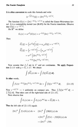 The Fourier Transform                                                             33


It is often convenient to scale this formula and write



   The function G(x) == (27r)-N/2 e- 1 I2 /2 is called the Gauss-Weierstrass ker-
                                      x

nel. It is a summability kernel (see [KAT]) for the Fourier transform. Observe
that G(~) == e-I~12 /2.
   On R N we define



Then



                                          --                    --
                  ~(~) = (e-'1~12 /2) = (avee-I~12 /2)
                         =     ave [(27r)N/2e-I~12/2]
                         ==    E-N/2(27r)N/2e-I~12 /(2E).


   Now assume that      !, j   are in L 1 and are continuous. We apply Proposi-
tion 2.1.11 with 9 ==   GE    ELI. We obtain


                         Jf~(x) Jj(~)C.(~) d~.
                                       dx =

In other words,

                                                                            (2.1.13)

Now e-EI~12 /2 - t 1 uniformly on compact sets. Thus J j(~)e-EI~12 d~            -t

J j(~) d~. That takes care of the right-hand side of (2.1.13).
  Next observe that




Thus the left side of (2.1.13) equals

        (27r)N   Jf(x)G,(x) dx =           (27r)N   J f(O)G,(x) dx

                                           +(27r)N j[f(x) - f(O)JG,(x) dx

                                           -t   (27r)N ·1(0).
 