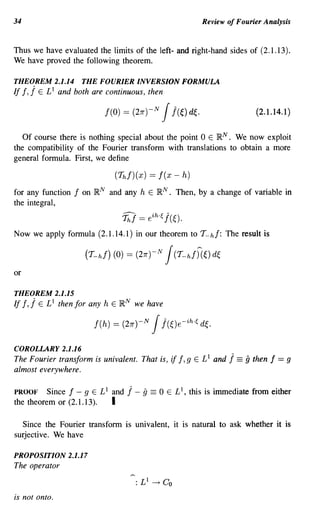 34                                                              Review of Fourier Analysis


Thus we have evaluated the limits of the left- and right-hand sides of (2.1.13).
We have proved the following theorem.

THEOREM 2.1.14           THE FOURIER INVERSION FORMULA
If !,   j   E £1 and both are continuous, then

                                f(O) = (27r)-N   Jj(~) d~.                      (2.1.14.1 )


   Of course there is nothing special about the point 0 E R N . We now exploit
the compatibility of the Fourier transform with translations to obtain a more
general formula. First, we define

                                  (Th!)(x) == I(x - h)
for any function     I   on RN and any h E RN      .   Then, by a change of variable in
the integral,
                                    T;] == eih.~ j(~).
Now we apply formula (2.1.14.1) in our theorem to T-h/: The result is



or

THEOREM 2.1.15
If I,   j   E £1 then for any   h E R N we have

                           f(h)   = (2JT)-N   Jj(~)e-ih.f, d~.
COROLLARY 2.1.16
The Fourier transform is univalent. That is,        if I, 9   E £1 and   j == 9 then f = 9
almost everywhere.

PROOF Since I - 9 E £1 and            j - g == 0   E £1, this is immediate from either
the theorem or (2.1.13). I

  Since the Fourier transform is univalent, it is natural to ask whether it is
surjective. We have

PROPOSITION 2.1.17
The operator


is not onto.
 