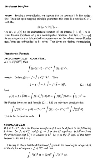The Fourier Transform                                                                          35


PROOF Seeking a contradiction, we suppose that the operator is in fact surjec-
tive. Then the open mapping principle guarantees that there is a constant C > 0
such that

                                     IIIIILI   :S cllj"L~'
On IR , let g(~) be the characteristic function of the interval [-1, 1]. The in-
      I

verse Fourier transform of g is a nonintegrable function. But then {G 1/ j * g}
forms a sequence that is bounded in supremum norm but whose inverse Fourier
transforms are unbounded in £1 norm. That gives the desired contradiction.
                                                                                                I

Plancherel's Formula
PROPOSITION 2.1.18 PLANCHEREL
If I E C~ (IR N ) then

                           JIj(~)12 d~ = J     (21T)N      If(xW dx.


PROOF       Define g( x)   == I   * 1E c~ (IRN ).       Then
                                   ,,~         ,,~       ,,~         .... 2
                            9 == I . I == I . I == I . f       ==   III .             (2.1.18.1)

Now

     g(O)   = f * 1(0) =     J    f( -t)!( -t) dt    =   J  f(t)/(t) dt       =   J    2
                                                                                  If(t)1 dt.

By Fourier inversion and formula (2.1.18.1) we may now conclude that

          J If(t)1 2 dt = g(O) = (21T)-N       Jg(~) d~ =           (27T)-N   JIj(~)12 df
That is the desired formula.             I

COROLLARY 2.1.19
If f E £2 (IR N ) then the Fourier transform of I can be defined in the following
fashion: Let Ij E C~ satisfy fj -+ I in the £2 topology. It follows from
the proposition that {.fj } is Cauchy in £2. Let g be the £2 limit of this latter
sequence. We set j == g.

  It is easy to check that the definition of j given in the corollary is independent
of the choice of sequence Ij E C~ and that

                           J11(01 d~ 2
                                             = (21T)N   J If(xW dx.
 