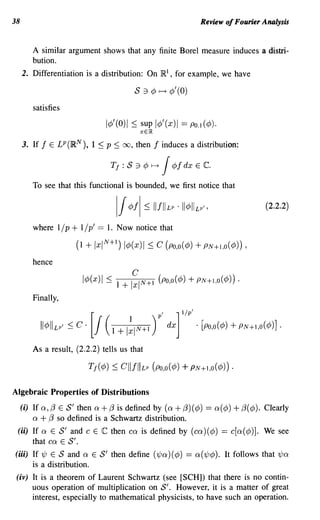 38                                                                                                         Review of Fourier Analysis


         A similar argument shows that any finite Borel measure induces a distri-
         bution.
     2. Differentiation is a distribution: On R I , for example, we have

                                                                  5     ::1   ¢ ~ ¢'(O)
         satisfies
                                                  I¢' (0)    1   ::;   sup I¢' (x) I ==            PO.I    (¢).
                                                                       xElR

     3. If   f   E   LP (RN           ),    1 :::; p ::;   00,     then        f     induces a distribution:

                                                   Tf : S 3 </J               f-->   J    </Jf dx      E   c.
         To see that this functional is bounded, we first notice that

                                                                                                                                  (2.2.2)

         where 1/ p + 1/ p' == 1. Now notice that

                                    (1 + Ix IN +I) I¢(x )I ::;                  C (po,o (¢)            + PN + 1,0 ( ¢)) ,
         hence
                                                         C
                                      I</J(x) I ::; 1 + Ixl N +1 (Po,o( </J)                      + PN+I,O(</J)) .
         Finally,


             II</JII Lp   f   ::;   c·      [
                                                J(1 + I~IN+I )                     P
                                                                                     ,

                                                                                         dx
                                                                                              ] lip'

                                                                                                       . [Po,o(</J)   + PN+I,O(</J)] .
         As a result, (2.2.2) tells us that

                                           T f ( ¢) ::;    ell f II Lp        (Po ,0 ( ¢)       + PN + I ,0 ( ¢)) .

Algebraic Properties of Distributions
     (i) If Q, (3 E  5' then Q+ (3 is defined by (Q + (3) (¢)                                               == Q(¢)   + (3( ¢).   Clearly
         Q   + (3 so defined is a Schwartz distribution.
 (ii) If Q E     5' and C E C then CQ is defined by (CQ)(¢) == c[Q(¢)]. We see
         that CQ E 5'.
(iii) If 1/J E   5 and Q E 5' then define (1/JQ) (¢) == Q(1/J¢). It follows that 1/JQ
         is a distribution.
 (iv) It is a theorem of Laurent Schwartz (see [SCH]) that there is no contin-
        uous operation of multiplication on S'. However, it is a matter of great
        interest, especially to mathematical physicists, to have such an operation.
 