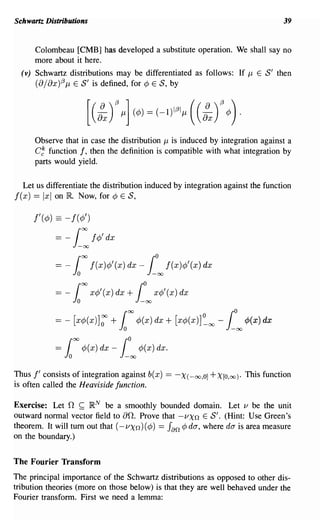 Schwartz Distributions                                                                     39


      Colombeau [CMB] has developed a substitute operation. We shall say no
      more about it here.
  (v) Schwartz distributions may be differentiated as follows: If J-l E S' then
      (8/ 8x)(3 J-l E S' is defined, for ¢ E S, by




      Observe that in case the distribution J-l is induced by integration against a
      C~ function f, then the definition is compatible with what integration by
      parts would yield.

  Let us differentiate the distribution induced by integration against the function
f(x) == Ixl on lIt Now, for ¢    E S,


      f'(¢) == - f(¢')

            = - [ : f¢' dx

            =   -100      f(x)¢'(x) dx -    [°00 f(x)¢'(x) dx
            = _      roo x¢'(x) dx + fO          x¢'(x) dx
                     io                    -00

                                   00
            =-       [x¢(x)]:   +   1     ¢(x) dx +      [x¢(x)]~oo - [°00 ¢(x) dx
            =   roo ¢(x) dx _ fO          ¢(x) dx.
                io                  -00



Thus f' consists of integration against b( x)       ==   -x (-00,0] + X[O,oo).   This function
is often called the Heaviside function.

Exercise: Let    n    ~
                      R N be a smoothly bounded domain. Let v be the unit
outward normal vector field to 8n. Prove that -VXn E S'. (Hint: Use Green's
theorem. It will tum out that (- VXn) (¢) == Jan ¢ da, where da is area measure
on the boundary.)


The Fourier Transform
The principal importance of the Schwartz distributions as opposed to other dis-
tribution theories (more on those below) is that they are well behaved under the
Fourier transform. First we need a lemma:
 