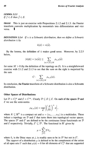 40                                                                   Review of Fourier Analysis


LEMMA 2.2.3
If f E S then   j   E   S.

PROOF    This is just an exercise with Propositions 2.1.2 and 2.1.3: the Fourier
transform converts multiplication by monomials into differentiation and vice
versa.   I

DEFINITION 2.2.4             If u is a Schwartz distribution, then we define a Schwartz
distribution   u by
                                         u(¢) == u(¢).

  By the lemma, the definition of            u makes       good sense. Moreover, by 2.2.5
below,

                             lu(¢)1 == lu(¢)1 ~            L      Pn,f3(¢)
                                                     lal+If3I~M

for some M > 0 (by the definition of the topology on S). It is a straightforward
exercise with 2.1.2 and 2.1.3 to see that the sum on the right is majorized by
the sum

                                    C·      L          Pn,f3(¢)'
                                         lal+It3I~M

In conclusion, the Fourier transform of a Schwartz distribution is also a Schwartz
distribution.


Other Spaces of Distributions
Let V == C~ and £ == Coo. Clearly V               ~   S    ~   £. On each of the spaces V and
£ we use the semi-norms




where K ~ R N is a compact set and Q == (Ql,' .. , QN) is a multiindex. These
induce a topology on V and £ that turns them into topological vector spaces.
The spaces V' and £' are defined to be the continuous linear functionals on V
and £ respectively. Trivially, £' ~ V'. The functional in R l given by
                                                00
                                                       j
                                         J-l==L2 8j ,
                                              j=l

where 8j is the Dirac mass at j, is readily seen to be in V' but not in £'.
  The support of a distribution J1 is defined to be the complement of the union
of all open sets U such that J1 (¢) == 0 for all elements of C~ that are supported
 