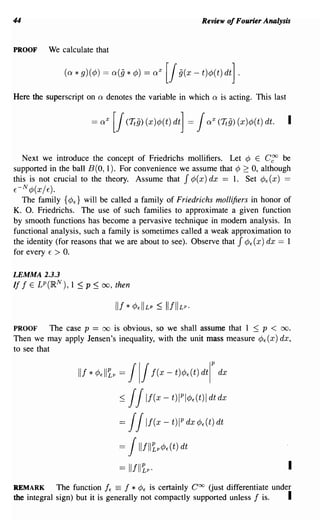 44                                                                   Review of Fourier Analysis


PROOF          We calculate that

                     (a * g)(cP) = a(§ * cP) = aX          [1 §(x - t)cP(t) dt] .
Here the superscript on         Q   denotes the variable in which       Q   is acting. This last




   Next we introduce the concept of Friedrichs mollifiers. Let ¢ E C~ be
supported in the ball B (0, 1). For convenience we assume that ¢ 2: 0, although
this is not crucial to the theory. Assume that J ¢( x) dx == 1. Set ¢E (x) ==
     N
E-       ¢(x/ E).
   The family {¢E} will be called a family of Friedrichs mollifiers in honor of
K. O. Friedrichs. The use of such families to approximate a given function
by smooth functions has become a pervasive technique in modem analysis. In
functional analysis, such a family is sometimes called a weak approximation to
the identity (for reasons that we are about to see). Observe that J ¢E (x) dx == 1
for every E > O.

LEMMA 2.3.3
If f     E   LP(RN   ),   1~p ~   00,    then




PROOF       The case p == 00 is obvious, so we shall assume that 1 :::; p < 00.
Then we may apply Jensen's inequality, with the unit mass measure ¢E(X) dx,
to see that


                           Ilf*cP,II1p    =     111                     P
                                                        f(x-t)cP,(t)dtI dx

                                          :=;   1
                                                1   If(x - t)IPlcP,(t)1 dt dx

                                          =     11  If(x - t)IP dx cP,(t) dt

                                          =     1IlflltpcP,(t) dt

                                          == 11111~p·                                              I
REMARK       The function IE == f * ¢E is certainly Coo Gust differentiate under
the integral sign) but it is generally not compactly supported unless I is.    I
 