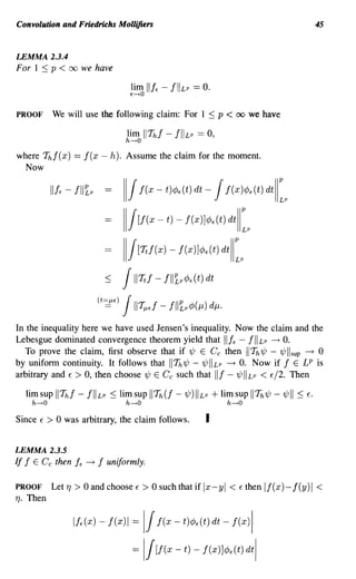 Convolution and Friedrichs Mollijiers                                                                   45



LEMMA 2.3.4
For 1 :::; p < 00 we have




PROOF           We will use the following claim: For 1 :::; p                   < 00     we have



where 7ft f (x)          == ! (x - h). Assume the claim for the moment.
  Now

                II!< -   !11~p               111 !(x - t)¢«t) dt - 1!(x)¢«t) dtl[
                                             111[!(x - t) -     f(x)]¢«t) dtl[

                                             111[Ttf(x) - f(x)]¢«t) dtl[

                                       <     1IITt! - fll~p¢«t)       dt

                                   (t=J-U)
                                      ==     1II -! liP ()
                                                   TJi,E!     LP¢   J-l dJ-l.

In the inequality here we have used Jensen's inequality. Now the claim and the
Lebesgue dominated convergence theorem yield that lifE - fllLP -+ O.
   To prove the claim, first observe that if 1/J E GYe then I Th1/J - 1/J I sup -+ 0
by uniform continuity. It follows that II Th 1/J - 1/J II Lp -+ O. Now if ! E LP is
arbitrary and E > 0, then choose 1/J E Ce such that II! - 1/J II Lp < E/2. Then

      lim sup    II Thf - !IILP :::; lim sup II Th(! -1/J)IILP + lim sup IITh1/J -1/JII :::;       E.
       h---+O                                h---+O                             h---+O

Since     E   > 0 was arbitrary, the claim follows.                   I

LEMMA 2.3.5
If ! E C e then          fE   -+   !   uniformly.

PROOF           Let 1]   > 0 and choose E > 0 such that if Ix-yl < E then If(x)- f(y)1 <
1].   Then

                         If«x) -       !(x)1 11 f(x - t)¢«t) dt - !(x)1
                                               =


                                               =      I/[f(x - t) - f(x)J¢«t) dtl
 