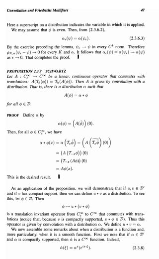 Convolution and Friedrichs Mollifiers                                               47



Here a superscript on a distribution indicates the variable in which it is applied.
  We may assume that ¢ is even. Then, from (2.3.6.2),

                                                                             (2.3.6.3)

By the exercise preceding the lemma, 1/Jf -+ 1/J in every C k norm. Therefore
PK,O: (1/Jf -1/J) -+ 0 for every K and Q. It follows that Qf (1/J) == Q(1/Jf) -+ Q(1/J)
as f -+ O. That completes the proof.      I

PROPOSITION' 2.3.7          SCHWARTZ
Let A : C~ -+ Coo be a linear, continuous operator that commutes with
translations: A(Th(¢)) == Th(A(¢)). Then A is given by convolution with a
distribution. That is, there is a distribution Q such that



for all ¢ E   v.
PROOF     Define   Q   by

                                  a(¢)    = (A(¢)) (0).
Then, for all ¢ E      C~,   we have

                       a   * ¢(x) = a   ('Y,,¢) = ( A ('Y,,¢) (0))
                                 ==   (A (T_ x ¢ )) (0)
                                 == (T-x(A¢») (0)
                                 == A¢(x).
This is the desired result.       I

   As an application of the proposition, we will demonstrate that if u, v E V'
and if v has compact support, then we can define u * v as a distribution. To see
this, let ¢ E V. Then
                                       ¢~u*(v*¢)

is a translation invariant operator from C~ to Coo that commutes with trans-
lations (notice that, because v is compactly supported, v * ¢ E V). Thus this
operator is given by convolution with a distribution Q. We define u * v == Q.
   We now assemble some remarks about when a distribution is a function and,
more particularly, when it is a smooth function. First we note that if Q E V'
and a is compactly supported, then 6: is a Coo function. Indeed,

                                                                               (2.3.8)
 